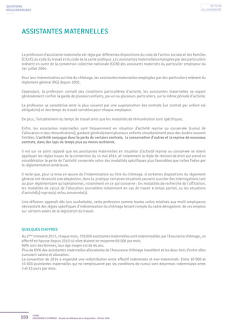 160 Unédic
L’ASSURANCE CHÔMAGE - Dossier de référence de la négociation - Février 2016
Assistantes maternelles
La profession d’assistante maternelle est régie par différentes dispositions du code de l’action sociale et des familles
(CASF), du code du travail et du code de la santé publique. Les assistantes maternelles employées par des particuliers
relèvent en outre de la convention collective nationale (CCN) des assistants maternels du particulier employeur du
1er juillet 2004.
Pour leur indemnisation au titre du chômage, les assistantes maternelles employées par des particuliers relèvent du
règlement général (RG) depuis 2001.
Cependant, la profession connaît des conditions particulières d’activité, les assistantes maternelles se voyant
généralement confier la garde de plusieurs enfants, par un ou plusieurs particuliers, sur la même période d’activité.
La profession se caractérise ainsi le plus souvent par une superposition des contrats (un contrat par enfant est
obligatoire) et des temps de travail variables pour chaque employeur.
De plus, l’encadrement du temps de travail ainsi que les modalités de rémunération sont spécifiques.
Enfin, les assistantes maternelles sont fréquemment en situation d’activité reprise ou conservée (cumul de
l’allocation et des rémunérations), gardant généralement plusieurs enfants simultanément pour des durées souvent
limitées. L’activité conjugue donc la perte de certains contrats, la conservation d’autres et la reprise de nouveaux
contrats, dans des laps de temps plus ou moins restreints.
Il est sur ce point rappelé que les assistantes maternelles en situation d’activité reprise ou conservée se voient
appliquer les règles issues de la convention du 14 mai 2014, et notamment la règle de révision de droit qui prend en
considération la perte de l’activité conservée selon des modalités spécifiques plus favorables que celles fixées par
la réglementation antérieure.
Il reste que, pour la mise en œuvre de l’indemnisation au titre du chômage, si certaines dispositions du règlement
général ont nécessité une adaptation, dans la pratique certaines situations peuvent susciter des interrogations tant
au plan réglementaire qu’opérationnel, notamment en ce qui concerne : les modalités de recherche de l’affiliation,
les modalités de calcul de l’allocation journalière notamment en cas de travail à temps partiel, ou les situations
d’activité(s) reprise(s) et/ou conservée(s).
Une réflexion apparaît dès lors souhaitable, cette profession comme toutes celles relatives aux multi-employeurs
nécessitant des règles spécifiques d’indemnisation du chômage tenant compte du cadre dérogatoire de ces emplois
sur certains volets de la législation du travail.
QUELQUES CHIFFRES
Au 2ème
trimestre 2015, chaque mois, 159 000 assistantes maternelles sont indemnisables par l’Assurance chômage, un
effectif en hausse depuis 2010 où elles étaient en moyenne 60 000 par mois.
99% sont des femmes, leur âge moyen est de 44 ans.
Plus de 65% des assistantes maternelles allocataires de l’Assurance chômage travaillent et les deux tiers d’entre elles
cumulent salaire et allocation.
La convention de 2014 a engendré une redistribution entre effectif indemnisés et non indemnisés. Entre 10 000 et
15 000 assistantes maternelles qui ne remplissaient pas les conditions de cumul sont désormais indemnisées entre
1 et 10 jours par mois.
QUESTIONS
RÉGLEMENTAIRES
Retour
au sommaire
 