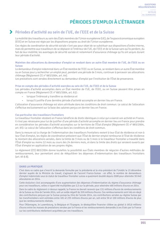 161
Périodes d’emploi à l’étranger
LamobilitédestravailleursauseindesÉtatsmembresdel’Unioneuropéenne(UE),del’espaceéconomiqueeuropéen
(EEE) et en Suisse est régie par les dispositions propres au droit de l’Union européenne.
Ces règles de coordination de sécurité sociale n’ont pas pour objet de se substituer aux dispositions d’ordre interne,
mais de permettre aux travailleurs de se déplacer à l’intérieur de l’UE, de l’EEE et de la Suisse sans qu’ils perdent, du
fait de leur mobilité, les avantages de sécurité sociale et notamment d’assurance chômage qu’ils ont acquis durant
leur période d’activité.
Maintien des allocations du demandeur d’emploi se rendant dans un autre État membre de l’UE, de l’EEE ou en
Suisse
Le demandeur d’emploi indemnisé dans un État membre de l’EEE ou en Suisse, se rendant dans un autre État membre
ou en Suisse pour y rechercher un emploi peut, pendant une période de 3 mois, continuer à percevoir ses allocations
chômage (Règlement CE n° 883/2004, art. 64).
Les prestations sont versées directement au demandeur d’emploi par l’institution de l’État de provenance.
Prise en compte des périodes d’activité exercées au sein de l’UE, de l’EEE et de la Suisse
Les périodes d’activité accomplies dans un État membre de l’UE, de l’EEE, ou en Suisse peuvent être prises en
compte en France (Règlement CE n° 883/2004, art. 61) :
•	 lorsque l’intéressé y transfère sa résidence et
•	 lorsqu’il justifie d’une dernière période d’activité accomplie en dernier lieu en France.
L’allocation d’assurance chômage est alors attribuée dans les conditions de droit commun. Le calcul de l’allocation
s’effectue exclusivement sur la base des salaires perçus en dernier lieu en France.
Cas particulier des travailleurs frontaliers
Le travailleur frontalier résidant en France bénéficie de droits identiques à celui qui a exercé son activité en France.
Il n’est pas nécessaire pour lui de justifier d’une période d’activité accomplie en dernier lieu en France pour prendre
en considération les périodes d’activité accomplies sur le territoire de l’État d’emploi (Règlement CE n° 883/2004,
art. 65). Le calcul de l’allocation s’effectue dans les conditions de droit commun.
Dans la mesure où la charge de l’indemnisation des travailleurs frontaliers revient à leur État de résidence et non à
leur État d’emploi, les règles de coordination prévoient que l’État de dernier emploi rembourse à l’Etat de résidence
le montant des allocations versées, dans la limite de 3 mois ou de 5 mois si le travailleur frontalier a travaillé dans
l’État d’emploi au moins 12 mois au cours des 24 derniers mois, et dans la limite des droits qui seraient ouverts par
l’État d’emploi en application de ses propres règles.
Le règlement (CE) 883/2004 donne toutefois la possibilité aux États membres de négocier d’autres méthodes de
remboursement, leur permettant ainsi de rééquilibrer les dépenses d’indemnisation des travailleurs frontaliers
(art. 65 § 8).
Périodes d’activité au sein de l’UE, de l’EEE et de la Suisse
DANS LA PRATIQUE
C’est dans ce cadre que s’inscrit la demande formulée par la présidente et le vice-président de l’Unédic le 15 décembre
dernier auprès de la Ministre du travail, s’agissant de l’accord Franco-Suisse : en effet, le nombre de demandeurs
d’emploi indemnisés sous le statut de travailleur frontalier suisse a quasiment doublé depuis 2008 pour atteindre 30 040
allocataires en 2014.
Cette évolution s’est accompagnée d’une augmentation des dépenses d’indemnisation du régime d’assurance chômage
pour ces travailleurs, celles-ci ayant été multipliées par 2,5 sur la période, pour atteindre 460 millions d’euros en 2014.
Dans le cadre du règlement ci-dessus rappelé, la France ne devrait recevoir que 131 millions d’euros de remboursements
de la Suisse au titre de l’année 2014, soit un solde négatif de 329 millions d’euros. Ces remboursements sont très en-deçà
des contributions perçues par la Suisse puisqu’au titre de l’année 2014, ces contributions versées au régime Suisse par
les transfrontaliers sont estimées entre 181 et 235 millions d’euros par an, soit entre 50 et 100 millions d’euros de plus
que les remboursements réalisés.
Pour l’Allemagne, le Luxembourg, la Belgique et l’Espagne, le déséquilibre financier s’élève au global à 193,6 millions
d’euros entre les masses de prestations versées par la France et les remboursements demandés à ces Etats par la France
sur les contributions réellement acquittées par ces travailleurs.
QUESTIONS
RÉGLEMENTAIRES
Retour
au sommaire
 