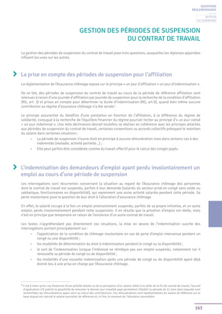 163
GESTION DES PÉRIODES DE SUSPENSION
DU CONTRAT DE TRAVAIL
La prise en compte des périodes de suspension pour l’affiliation
QUESTIONS
RÉGLEMENTAIRES
La gestion des périodes de suspension du contrat de travail pose trois questions, auxquelles les réponses apportées
influent les unes sur les autres.
La réglementation de l’Assurance chômage repose sur le principe « un jour d’affiliation = un jour d’indemnisation ».
De ce fait, des périodes de suspension du contrat de travail au cours de la période de référence affiliation sont
retenues à raison d’une journée d’affiliation par journée de suspension pour la recherche de la condition d’affiliation
(RG, art. 3) et prises en compte pour déterminer la durée d’indemnisation (RG, art.9), quand bien même aucune
contribution au régime d’assurance chômage n’a été versée1
.
Le principe assurantiel du bénéfice d’une prestation en fonction de l’affiliation, à la différence du régime de
solidarité, conjugué à la recherche de l’équilibre financier du régime pourrait inciter au principe d’« un jour cotisé
= un jour indemnisé ». Une telle déclinaison devrait toutefois se réaliser en cohérence avec les principes attachés
aux périodes de suspension du contrat de travail, certaines conventions ou accords collectifs prévoyant le maintien
du salaire dans certaines situations :
•	 La période de suspension n’ouvre droit en principe à aucune rémunération mais dans certains cas à des
indemnités (maladie, activité partielle...) ;
•	 Elle peut parfois être considérée comme du travail effectif pour le calcul des congés payés.
L’indemnisation des demandeurs d’emploi ayant perdu involontairement un
emploi au cours d’une période de suspension
Les interrogations sont récurrentes concernant la situation au regard de l’Assurance chômage des personnes
dont le contrat de travail est suspendu, parfois à leur demande (salariés du secteur privé en congé sans solde ou
sabbatique, fonctionnaires en disponibilité), qui reprennent une autre activité salariée pendant cette période. Sa
perte involontaire pose la question de leur droit à l’allocation d’assurance chômage.
En effet, le salarié occupe à la fois un emploi provisoirement suspendu, parfois de sa propre initiative, et un autre
emploi, perdu involontairement pendant cette suspension. Il en résulte que la privation d’emploi est réelle, mais
n’est en principe que temporaire en raison de l’existence d’un autre contrat de travail.
Les textes n’appréhendant pas directement ces situations, la mise en œuvre de l’indemnisation suscite des
interrogations portant principalement sur :
•	 l’appréciation de la condition de chômage involontaire en cas de perte d’emploi intervenue pendant un
congé ou une disponibilité ;
•	 les modalités de détermination du droit à indemnisation pendant le congé ou la disponibilité ;
•	 le sort de l’indemnisation lorsque l’intéressé ne réintègre pas son emploi suspendu, notamment car il
renouvelle sa période de congé ou de disponibilité ;
•	 les modalités d’une nouvelle indemnisation après une période de congé ou de disponibilité ayant déjà
donné lieu à une prise en charge par l’Assurance chômage.
1
Il est à noter qu’en cas d’exercice d’une activité réduite ou de la perception d’un salaire réduit à la veille de la fin de contrat de travail, l’accord
d’application n°6 prévoit la possibilité de remonter le dernier jour travaillé payé permettant d’établir la période de 12 mois dans laquelle sont
recherchées les rémunérations ayant servi au calcul des contributions. Ces rémunérations sont représentatives du salaire de référence sur la
base duquel est calculé le salaire journalier de référence et, in fine, le montant de l’allocation journalière.
Retour
au sommaire
 