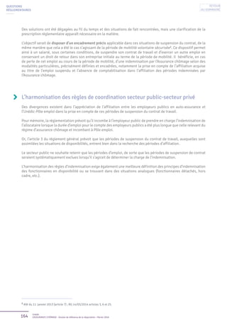 164 Unédic
L’ASSURANCE CHÔMAGE - Dossier de référence de la négociation - Février 2016
QUESTIONS
RÉGLEMENTAIRES
Des solutions ont été dégagées au fil du temps et des situations de fait rencontrées, mais une clarification de la
prescription réglementaire apparaît nécessaire en la matière.
L’objectif serait de disposer d’un encadrement précis applicable dans ces situations de suspension du contrat, de la
même manière que cela a été le cas s’agissant de la période de mobilité volontaire sécurisée2
. Ce dispositif permet
ainsi à un salarié, sous certaines conditions, de suspendre son contrat de travail et d’exercer un autre emploi en
conservant un droit de retour dans son entreprise initiale au terme de la période de mobilité. Il bénéficie, en cas
de perte de cet emploi au cours de la période de mobilité, d’une indemnisation par l’Assurance chômage selon des
modalités particulières, précisément définies et encadrées, notamment la prise en compte de l’affiliation acquise
au titre de l’emploi suspendu et l’absence de comptabilisation dans l’affiliation des périodes indemnisées par
l’Assurance chômage.
L’harmonisation des règles de coordination secteur public-secteur privé
Des divergences existent dans l’appréciation de l’affiliation entre les employeurs publics en auto-assurance et
l’Unédic-Pôle emploi dans la prise en compte de ces périodes de suspension du contrat de travail.
Pour mémoire, la réglementation prévoit qu’il incombe à l’employeur public de prendre en charge l’indemnisation de
l’allocataire lorsque la durée d’emploi pour le compte des employeurs publics a été plus longue que celle relevant du
régime d’assurance chômage et incombant à Pôle emploi.
Or, l’article 3 du règlement général prévoit que les périodes de suspension du contrat de travail, auxquelles sont
assimilées les situations de disponibilités, entrent bien dans la recherche des périodes d’affiliation.
Le secteur public ne souhaite retenir que les périodes d’emploi, de sorte que les périodes de suspension de contrat
seraient systématiquement exclues lorsqu’il s’agirait de déterminer la charge de l’indemnisation.
L’harmonisation des règles d’indemnisation exige également une meilleure définition des principes d’indemnisation
des fonctionnaires en disponibilité ou se trouvant dans des situations analogues (fonctionnaires détachés, hors
cadre, etc.).
2
ANI du 11 janvier 2013 (article 7) ; RG 14/05/2014 articles 3, 6 et 25.
Retour
au sommaire
 