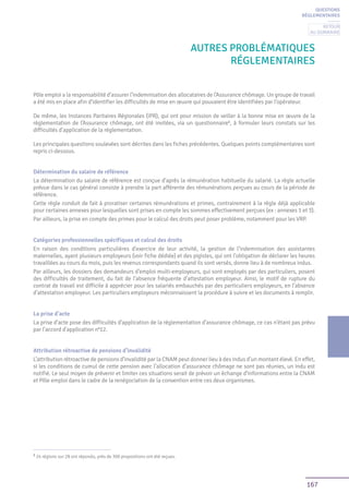167
AUTRES PROBLÉMATIques
réglementaires
QUESTIONS
RÉGLEMENTAIRES
Pôle emploi a la responsabilité d’assurer l’indemnisation des allocataires de l’Assurance chômage. Un groupe de travail
a été mis en place afin d’identifier les difficultés de mise en œuvre qui pouvaient être identifiées par l’opérateur.
De même, les Instances Paritaires Régionales (IPR), qui ont pour mission de veiller à la bonne mise en œuvre de la
réglementation de l’Assurance chômage, ont été invitées, via un questionnaire1
, à formuler leurs constats sur les
difficultés d’application de la réglementation.
Les principales questions soulevées sont décrites dans les fiches précédentes. Quelques points complémentaires sont
repris ci-dessous.
Détermination du salaire de référence
La détermination du salaire de référence est conçue d’après la rémunération habituelle du salarié. La règle actuelle
prévue dans le cas général consiste à prendre la part afférente des rémunérations perçues au cours de la période de
référence.
Cette règle conduit de fait à proratiser certaines rémunérations et primes, contrairement à la règle déjà applicable
pour certaines annexes pour lesquelles sont prises en compte les sommes effectivement perçues (ex : annexes 1 et 3).
Par ailleurs, la prise en compte des primes pour le calcul des droits peut poser problème, notamment pour les VRP.
Catégories professionnelles spécifiques et calcul des droits
En raison des conditions particulières d’exercice de leur activité, la gestion de l’indemnisation des assistantes
maternelles, ayant plusieurs employeurs (voir fiche dédiée) et des pigistes, qui ont l’obligation de déclarer les heures
travaillées au cours du mois, puis les revenus correspondants quand ils sont versés, donne lieu à de nombreux indus.
Par ailleurs, les dossiers des demandeurs d’emploi multi-employeurs, qui sont employés par des particuliers, posent
des difficultés de traitement, du fait de l’absence fréquente d’attestation employeur. Ainsi, le motif de rupture du
contrat de travail est difficile à apprécier pour les salariés embauchés par des particuliers employeurs, en l’absence
d’attestation employeur. Les particuliers employeurs méconnaissent la procédure à suivre et les documents à remplir.
La prise d’acte
La prise d’acte pose des difficultés d’application de la règlementation d’assurance chômage, ce cas n’étant pas prévu
par l’accord d’application n°12.
Attribution rétroactive de pensions d’invalidité
L’attribution rétroactive de pensions d’invalidité par la CNAM peut donner lieu à des indus d’un montant élevé. En effet,
si les conditions de cumul de cette pension avec l’allocation d’assurance chômage ne sont pas réunies, un indu est
notifié. Le seul moyen de prévenir et limiter ces situations serait de prévoir un échange d’informations entre la CNAM
et Pôle emploi dans le cadre de la renégociation de la convention entre ces deux organismes.
1
24 régions sur 28 ont répondu, près de 300 propositions ont été reçues.
Retour
au sommaire
 