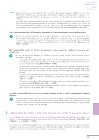 173
Cette décision concernait le dispositif des conventions de coopération qui, en modifiant le champ des
bénéficiaires de l’Assurance chômage, avait nécessité un encadrement législatif dans la mesure où ce
dispositif consistait à attribuer à l’employeur le montant des allocations normalement destinées au
chômeur.
De même, les accords interprofessionnels des partenaires sociaux ne peuvent prévoir le versement d’une
partie de la contribution des employeurs et des salariés au financement des dépenses des régimes de
retraite complémentaire des salariés, l’article L. 5422-20 du code du travail autorisant les partenaires
sociaux à en disposer uniquement pour l’Assurance chômage (Cass. soc. 18 janvier 2011, n°09-15357).
Elle a également rappelé que l’affiliation et le financement de l’assurance chômage ne pouvaient être refusés.
La Cour de cassation considère que « le régime d’assurance chômage n’est pas une assurance prise
par le salarié, (...) le régime tient son caractère obligatoire des dispositions du code du travail, aucune
manifestation de volonté n’intervient, l’employeur comme le salarié subissant des prélèvements forcés
destinés à financer l’allocation d’assurance chômage selon un principe de solidarité » (Cass. soc. 6 juin
2001, 99-19.374).
Elle n’a pas hésité à annuler les décisions des partenaires sociaux lorsqu’elles excédaient le champ de leurs
compétences.
A ainsi été jugé comme excédant le champ de compétence prévu par la loi, le fait dans les accords
d’assurance chômage :
•	 d’insérer des clauses tendant à restreindre les droits des allocataires du régime d’assurance chômage
en cas de cumul d’allocations (prestations de retraite ou d’invalidité), cette compétence étant réservée
au pouvoir réglementaire (CE 18 mai 1998, n° 187836).
•	 de restreindre les droits que les travailleurs privés d’emploi tiennent de la loi, laquelle ne prévoit
aucune réduction des allocations de chômage pour les allocataires âgés de moins de soixante ans
bénéficiaires d’un avantage vieillesse ou d’une pension militaire (Cass. soc. 2 février 1999, n° 96-
20.696).
•	 de prévoir le versement de cotisations à une association ayant notamment pour objet de financer les
dépenses des régimes de retraite complémentaire obligatoires des salariés (Cass. soc. 10 octobre
2006, n° 03-15.835).
•	 d’ajouteruncasderadiationdubénéficedurevenuderemplacementauxcasrésultantdesdispositions
du code du travail (CE 10 décembre 1993, n° 104895).
•	 de fixer, pour l’action en répétition des sommes indûment versées, un délai différent de ceux posés
par le code civil (CE, 11 juillet 2001, n° 224586).
>>>>>
De même, elle a considéré que les partenaires sociaux n’ont pas le pouvoir de fixer les modalités de récupération
des indus.
Le Conseil d’État rappelle que « si le code du travail fixe les règles de prescription applicables en cas de
versement indu de l’allocation d’assurance, la détermination des modalités de récupération forcée d’un tel
indu et de contestation d’une telle récupération ne peut être regardée comme une mesure d’application de
ces règles » (CE 5 octobre 2015, n° 383956).
L’élaboration des textes d’assurance chômage et la mise en œuvre des règles
Eu égard à l’objet des textes d’assurance chômage visant à fixer les règles d’application de la loi, le principe dit « de
faveur » ne s’applique pas aux conventions et accords relatifs à l’Assurance chômage (CE, arrêts du 11 juillet 2001,
n° 224586 et 11 avril 2005, n° 270466).
En conséquence, dans le cadre de l’élaboration de la réglementation d’assurance chômage, les partenaires sociaux
n’ont pas la compétence pour modifier ou adapter des dispositions prévues par le législateur, quand bien même cette
réglementation conventionnelle serait plus favorable aux demandeurs d’emploi.
CHAMP ET CADRE
DE LA NÉGOCIATION
Retour
au sommaire
 