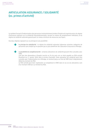 174 Unédic
L’ASSURANCE CHÔMAGE - Dossier de référence de la négociation - Février 2016
ARTICULATION ASSURANCE / SOLIDARITÉ
(ex. primes d’activité)
CHAMP ET CADRE
DE LA NÉGOCIATION
Le système français d’indemnisation des personnes involontairement privées d’emploi est organisé autour du régime
d’assurance reposant sur la solidarité interprofessionnelle, servant un revenu de remplacement individuel, et du
régime de solidarité nationale garantissant un niveau minimum de ressources aux foyers.
Ces deux régimes reposent sur un principe et une possibilité :
le principe de subsidiarité : le régime de solidarité nationale indemnise certaines catégories de
personnes sans emploi qui ne peuvent pas ou plus bénéficier de l’allocation d’assurance chômage ;
la possibilité de complémentarité : certaines allocations de solidarité peuvent être cumulées avec
l’ARE.
Une part des demandeurs d’emploi inscrits en fin de mois ont un droit payable au RSA activité
(fusionné au 1er
janvier 2016 dans la prime d’activité). Cette prestation de solidarité peut être
cumulée avec l’indemnisation du chômage, le montant perçu au titre de l’ARE étant intégralement
déduit du montant du RSA.
Le RSA activité peut donc représenter un complément à l’ARE dans le cas où ces allocations sont
d’un montant inférieur au montant du RSA.
Retour
au sommaire
 
