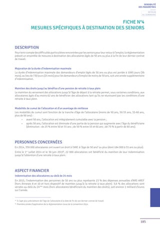 185
Fiche n°4
Mesures spécifiques à destination des seniors
DESCRIPTION
Pourtenircomptedesdifficultésparticulièresrencontréesparlesseniorspourleurretouràl’emploi,laréglementation
prévoit un ensemble de mesures à destination des allocataires âgés de 50 ans ou plus à la fin de leur dernier contrat
de travail.
Majoration de la durée d’indemnisation maximale
La durée d’indemnisation maximale des demandeurs d’emploi âgés de 50 ans ou plus est portée à 1095 jours (36
mois),aulieude730jours(24mois)pourlesdemandeursd’emploidemoinsde50ans,soituneannéesupplémentaire
d’indemnisation.
Maintien des droits jusqu’au bénéfice d’une pension de retraite à taux plein
Le maintien du versement des allocations jusqu’à l’âge de départ à la retraite permet, sous certaines conditions, aux
allocataires âgés d’au moins 62 ans de bénéficier des allocations tant qu’ils ne réunissent pas les conditions d’une
retraite à taux plein.
Modalités de cumul de l’allocation et d’un avantage de vieillesse
Les modalités de cumul sont fonction de la tranche d’âge de l’allocataire (moins de 50 ans, 50-55 ans, 55-60 ans,
plus de 60 ans) :
•	 avant 50 ans, l’allocation est intégralement cumulable avec la pension ;
•	 après 50 ans, l’allocation est diminuée d’une partie de la pension qui augmente avec l’âge du bénéficiaire
(diminution : de 25 % entre 50 et 55 ans ; de 50 % entre 55 et 60 ans ; de 75 % à partir de 60 ans).
PERSONNES CONCERNÉES
En 2014, 359 000 allocataires ont ouvert un droit à l’ARE à l’âge de 50 ans1
ou plus (dont 184 000 à 55 ans ou plus).
Entre le 1er
juillet 2014 et le 30 juin 20152
, 22 000 allocataires ont bénéficié du maintien de leur indemnisation
jusqu’à l’obtention d’une retraite à taux plein.
ASPECT FINANCIER
Indemnisation des allocataires au-delà de 24 mois
En 2015, l’indemnisation des personnes de 50 ans ou plus représente 23 % des dépenses annuelles d’ARE-AREF
(hors Annexes 8 et 10 et hors dispositif de maintien jusqu’à la retraite à taux plein). 3,6 % des allocations sont
versées au-delà du 24ème
mois (hors allocataires bénéficiant du maintien des droits), soit environ 1 milliard d’euros
sur l’année.
1
Il s’agit plus précisément de l’âge de l’allocataire à la date de fin de son dernier contrat de travail.
2
Première année d’application de la règlementation issue de la convention 2014.
SENSIBILITÉ
DES PARAMÈTRES
Retour
au sommaire
 