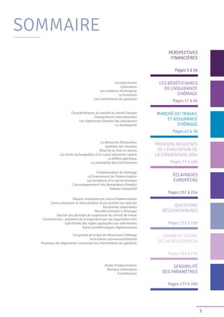 3
Les allocataires
L’allocation
Les créateurs d’entreprise
La formation
Les intermittents du spectacle
Caractéristiques du marché du travail français
Comparaisons internationales
Les trajectoires d’emploi des allocataires
La réembauche
La démarche d’évaluation
Synthèse des résultats
Bilan de la mise en oeuvre
Les droits rechargeables et le cumul allocation-salaire
Le différé spécifique
La modulation des contributions
L’indemnisation du chômage
Le financement de l’indemnisation
Les incitations à la reprise d’emploi
L’accompagnement des demandeurs d’emploi
Tableau comparatif
Départs volontaires en cours d’indemnisation
Cumul allocation et rémunération d’une activité non salariée
Assistantes maternelles
Périodes d’emploi à l’étranger
Gestion des périodes de suspension du contrat de travail
Contributions : paiement de la majoration par les organismes tiers
Spécificités des règles appliquées aux intérimaires
Autres problématiques réglementaires
Les grands principes de l’Assurance chômage
Articulation assurance/solidarité
Processus de négociation concernant les intermittents du spectacle
Durée d’indemnisation
Montant d’allocation
Contributions
Pages 5 à 16
PERSPECTIVES
FINANCIÈRES
Pages 17 à 46
LES BÉNÉFICIAIRES
DE L’ASSURANCE
CHÔMAGE
Pages 47 à 76
MARCHÉ DU TRAVAIL
ET ASSURANCE
CHÔMAGE
Pages 77 à 106
PREMIERS RÉSULTATS
DE L’ÉVALUATION DE
LA CONVENTION 2014
Pages 107 à 154
ÉCLAIRAGES
EUROPÉENS
Pages 155 à 168
QUESTIONS
RÉGLEMENTAIRES
Pages 169 à 176
CHAMP ET CADRE
DE LA NÉGOCIATION
Pages 177 à 195
SENSIBILITÉ
DES PARAMÈTRES
SOMMAIRE
 