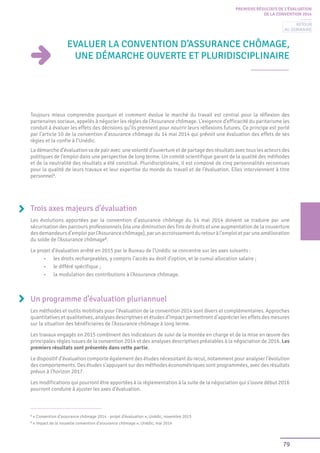 79
PREMIERS RÉSULTATS DE L’ÉVALUATION
DE LA CONVENTION 2014
Evaluer la convention d’Assurance chômage,
une démarche ouverte et pluridisciplinaire
Toujours mieux comprendre pourquoi et comment évolue le marché du travail est central pour la réflexion des
partenaires sociaux, appelés à négocier les règles de l’Assurance chômage. L’exigence d’efficacité du paritarisme les
conduit à évaluer les effets des décisions qu’ils prennent pour nourrir leurs réflexions futures. Ce principe est porté
par l’article 10 de la convention d’assurance chômage du 14 mai 2014 qui prévoit une évaluation des effets de ses
règles et la confie à l’Unédic.
La démarche d’évaluation va de pair avec une volonté d’ouverture et de partage des résultats avec tous les acteurs des
politiques de l’emploi dans une perspective de long terme. Un comité scientifique garant de la qualité des méthodes
et de la neutralité des résultats a été constitué. Pluridisciplinaire, il est composé de cinq personnalités reconnues
pour la qualité de leurs travaux et leur expertise du monde du travail et de l’évaluation. Elles interviennent à titre
personnel1
.
Trois axes majeurs d’évaluation
Les évolutions apportées par la convention d’assurance chômage du 14 mai 2014 doivent se traduire par une
sécurisation des parcours professionnels (via une diminution des fins de droits et une augmentation de la couverture
desdemandeursd’emploiparl’Assurancechômage),parunaccroissementduretouràl’emploietparuneamélioration
du solde de l’Assurance chômage2
.
Le projet d’évaluation arrêté en 2015 par le Bureau de l’Unédic se concentre sur les axes suivants :
•	 les droits rechargeables, y compris l’accès au droit d’option, et le cumul allocation salaire ;
•	 le différé spécifique ;
•	 la modulation des contributions à l’Assurance chômage.
Un programme d’évaluation pluriannuel
Les méthodes et outils mobilisés pour l’évaluation de la convention 2014 sont divers et complémentaires. Approches
quantitatives et qualitatives, analyses descriptives et études d’impact permettront d’apprécier les effets des mesures
sur la situation des bénéficiaires de l’Assurance chômage à long terme.
Les travaux engagés en 2015 combinent des indicateurs de suivi de la montée en charge et de la mise en œuvre des
principales règles issues de la convention 2014 et des analyses descriptives préalables à la négociation de 2016. Les
premiers résultats sont présentés dans cette partie.
Le dispositif d’évaluation comporte également des études nécessitant du recul, notamment pour analyser l’évolution
des comportements. Des études s’appuyant sur des méthodes économétriques sont programmées, avec des résultats
prévus à l’horizon 2017.
Les modifications qui pourront être apportées à la réglementation à la suite de la négociation qui s’ouvre début 2016
pourront conduire à ajuster les axes d’évaluation.
1
« Convention d’assurance chômage 2014 - projet d’évaluation », Unédic, novembre 2015
2
« Impact de la nouvelle convention d’assurance chômage », Unédic, mai 2014
Retour
au sommaire
 