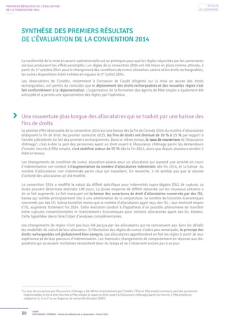 80 Unédic
L’ASSURANCE CHÔMAGE - Dossier de référence de la négociation - Février 2016
PREMIERS RÉSULTATS DE L’ÉVALUATION
DE LA CONVENTION 2014
La conformité de la mise en œuvre opérationnelle est un prérequis pour que les règles négociées par les partenaires
sociaux produisent les effets escomptés. Les règles de la convention 2014 ont été mises en place comme attendu, à
partir du 1er
octobre 2014 pour le changement des conditions de cumul allocation-salaire et les droits rechargeables,
les autres dispositions étant entrées en vigueur le 1er
juillet 2014.
Les observations de l’Unédic, notamment à l’occasion de l’audit diligenté sur la mise en œuvre des droits
rechargeables, ont permis de constater que le déploiement des droits rechargeables et des nouvelles règles s’est
fait conformément à la réglementation. L’organisation de la formation des agents de Pôle emploi a également été
anticipée et a permis une appropriation des règles par l’opérateur.
Une couverture plus longue des allocataires qui se traduit par une baisse des
fins de droits
Le premier effet observable de la convention 2014 est une baisse dès la fin de l’année 2014 du nombre d’allocataires
atteignant la fin de droit. Au premier semestre 2015, les fins de droits ont diminué de 10 % à 15 % par rapport à
l’année précédente du fait des premiers rechargements. Dans le même temps, le taux de couverture de l’Assurance
chômage3
, c’est-à-dire la part des personnes ayant un droit ouvert à l’Assurance chômage parmi les demandeurs
d’emploi inscrits à Pôle emploi, s’est stabilisé autour de 55 % dès la fin 2014, alors que depuis plusieurs années il
était en baisse.
Les changements de condition de cumul allocation-salaire pour un allocataire qui reprend une activité en cours
d’indemnisation ont conduit à l’augmentation du nombre d’allocataires indemnisés dès fin 2014, et la baisse du
nombre d’allocataires non indemnisés parmi ceux qui travaillent. En revanche, il ne semble pas que le volume
d’activité des allocataires ait été modifié.
La convention 2014 a modifié le calcul du différé spécifique pour indemnités supra-légales (ISL) de rupture, sa
durée pouvant désormais atteindre 180 jours. La durée moyenne de différé observée sur les nouveaux entrants a
de ce fait augmenté. Le fait marquant est la baisse des ouvertures de droit d’allocataires concernés par des ISL,
baisse qui semble principalement liée à une amélioration de la conjoncture. Le nombre de licenciés économiques
concernés par des ISL baisse toutefois moins que le nombre d’allocataires ayant reçu des ISL ; leur montant moyen
d’ISL augmente fortement fin 2014. Cette évolution conduit à l’hypothèse d’un possible phénomène de transfert
entre ruptures conventionnelles et licenciements économiques pour certains allocataires ayant des ISL élevées.
Cette hypothèse devra faire l’objet d’analyses complémentaires.
Les changements de règles n’ont pas tous été perçus par les allocataires qui ne connaissent pas dans les détails
les modalités de calcul de leur allocation. Si l’évolution des règles de cumul s’avère peu remarquée, le principe des
droits rechargeables est globalement bien compris. Les allocataires appréhendent en fait les règles à partir de leur
expérience et de leur parcours d’indemnisation. Les éventuels changements de comportement en réponse aux dis-
positions qui se veulent incitatives nécessitent donc du temps et ne s’observent encore pas à ce jour.
Synthèse des premiers résultats
de l’évaluation de la Convention 2014
3
Le taux de couverture par l’Assurance chômage a été défini conjointement par l’Unédic, l’État et Pôle emploi comme la part des personnes
indemnisables (c’est-à-dire inscrites à Pôle emploi et ayant un droit ouvert à l’Assurance chômage) parmi les inscrits à Pôle emploi en
catégories A, B ou C ou en dispense de recherche d’emploi (DRE).
Retour
au sommaire
 