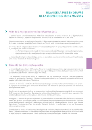81
PREMIERS RÉSULTATS DE L’ÉVALUATION
DE LA CONVENTION 2014
BILAN DE LA mise en oeuvre
de LA CONVENTION DU 14 MAI 2014
Audit de la mise en oeuvre de la convention 2014
Le premier rapport semestriel de l’année 2015 relatif à l’application et la mise en œuvre de la réglementation,
présenté en juillet 2015, récapitule les principales mesures issues de la convention du 14 mai 2014.
Il est notamment revenu sur les droits rechargeables à l’Assurance chômage et a plus particulièrement rendu compte
des travaux menés dans le cadre de l’audit diligenté par l’Unédic sur la mise en œuvre de ce nouveau dispositif.
Ces travaux d’audit ont permis d’observer les modalités de déploiement de la nouvelle convention par Pôle emploi
et, sur ce point, ont permis de constater :
•	 un effort d’anticipation en termes de formation des conseillers de Pôle emploi à la nouvelle réglementation;
•	 une implémentation des nouvelles règles dans le système d’information (SI) dans un délai rapide.
La mission d’audit a également constaté que la mise en œuvre de la nouvelle convention avait eu un impact notable
sur la hausse des stocks de dossiers en agence.
Dispositif des droits rechargeables
La mission d’audit a par ailleurs été l’occasion d’observer et de décrire avec précision le processus opérationnel mis
en place par Pôle emploi pour mettre en œuvre le rechargement à épuisement des droits, dont la convention prévoit
qu’il est effectué de manière automatique par Pôle emploi.
Cette modalité d’attribution des droits, se caractérisant par son automaticité, constitue l’une des innovations
notables de la convention d’assurance chômage, étant rappelé qu’en principe l’examen de la situation de l’intéressé
suppose le dépôt d’une demande d’allocations.
L’absence de démarche à l’initiative de l’allocataire a été perçue comme un changement notable sur le terrain :
le SI propose au conseiller, pour vérification et validation, une décision de rejet ou au contraire une décision de
rechargement des droits.
Dans le cadre de ces travaux relatifs au rechargement, ont également été observées les modalités de fonctionnement
du SI concernant les attestations d’employeurs, qui constituent des éléments essentiels pour apprécier si les
conditions d’indemnisation sont remplies et déterminer le droit à indemnisation.
Acetégard,ilaétéconstatéquePôleemploiamisenplaceunsystèmedesaisieenfluxdesattestationsd’employeurs
isolées (AEI, établies sur un support papier à la différence des attestations d’employeurs dématérialisées - AED) qui
permet d’en fluidifier le traitement. Il a également été noté que le SI est paramétré pour détecter toute absence
d’attestation d’employeur justifiant des périodes d’activités déclarées et générer dans ce cas une demande de
pièces complémentaires.
Enconclusion,lestravauxdelamissiond’auditontpermisdeconstaterundéploiementefficacedudispositifparPôle
emploi. L’information délivrée au demandeur d’emploi avant le rechargement des droits puis lors de la notification
de la décision prise (date et modalités d’envoi des courriers correspondants) peut toutefois être améliorée.
Retour
au sommaire
 