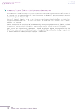 82 Unédic
L’ASSURANCE CHÔMAGE - Dossier de référence de la négociation - Février 2016
Nouveau dispositif de cumul allocation-rémunération
Lesmodalitésdecumuldel’allocationaveclesrémunérationsissuesd’uneactivitéprofessionnelleontétésimplifiées
et assouplies dans le cadre de la convention d’assurance chômage du 14 mai 2014. Le nouveau dispositif de cumul
est entré en vigueur le 1er
octobre 2014.
L’ensemble des seuils et plafond prévus par la réglementation antérieurement applicable (seuil horaire, seuil en
rémunération, limitation du cumul à 15 mois) a été supprimé et la formule de calcul applicable dans le cadre du
dispositif a été simplifiée.
Dans le prolongement de la disparition de l’ensemble des seuils, des cas d’allocataires travaillant de façon durable à
temps plein ou quasi temps plein, et bénéficiant néanmoins des nouvelles règles de cumul, ont été signalés.
Cette situation peut interroger quant à la nécessité d’apporter des précisions relatives au champ d’application des
bénéficiaires du dispositif de cumul. Elle induit également une problématique d’adéquation des règles de gestion de
la liste des demandeurs d’emploi par rapport aux règles d’indemnisation.
PREMIERS RÉSULTATS DE L’ÉVALUATION
DE LA CONVENTION 2014
Retour
au sommaire
 