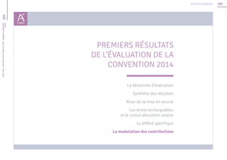 102
102Unédic
L’ASSURANCECHÔMAGE-Dossierderéférencedelanégociation-Février2016
Retour au sommaire
PREMIERS RÉSULTATS
DE L’ÉVALUATION DE LA
CONVENTION 2014
La démarche d’évaluation
Synthèse des résultats
Bilan de la mise en oeuvre
Les droits rechargeables
et le cumul allocation-salaire
Le différé spécifique
La modulation des contributions
 