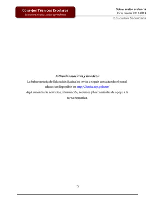 15
Octava sesión ordinaria
Ciclo Escolar 2013-2014
Ed
Consejos Técnicos Escolares
En nuestra escuela… todos aprendemos
Educación Secundaria
Estimadas maestras y maestros:
La Subsecretaría de Educación Básica los invita a seguir consultando el portal
educativo disponible en http://basica.sep.gob.mx/
Aquí encontrarás servicios, información, recursos y herramientas de apoyo a la
tarea educativa.
 