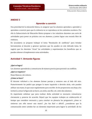 20
Octava sesión ordinaria
Ciclo Escolar 2013-2014
Ed
Consejos Técnicos Escolares
En nuestra escuela… todos aprendemos
Educación Secundaria
ANEXO 3
Aprender a convivir
Una prioridad de la educación básica, es asegurar que los alumnos aprendan a aprender y
aprendan a convivir para que la violencia no se reproduzca en los contextos escolares. Por
ello la Subsecretaría de Educación Básica propone a los colectivos docentes una serie de
actividades para poner en práctica con sus alumnos y juntos lograr una escuela libre de
violencia.
En secundaria se propone trabajar el tema “Resolución de conflictos” para brindar
herramientas al docente y generar opciones que les ayuden en este delicado tema. Se
sugiere que los docentes “vivan” las actividades y experimenten los beneficios que se
pueden obtener al implementar estas actividades.
Actividad 1: Armando figuras
¿Qué se logra?
Los alumnos aprenderán a comunicarse de manera precisa para prevenir un conflicto.
¿Qué se requiere?
Hojas blancas y de colores.
¿Cómo se hace?
El docente solicitará a los alumnos formar parejas y sentarse uno al lado del otro.
Posteriormente les pedirá que pongan la mano izquierda o derecha atrás, solo pueden
utilizar una mano, la que usan regularmente para escribir. Se les proporciona una hoja y los
invitará a armar la figura de un barco, un avión, una flor, etc. entre dos alumnos.
Es importante enfatizar que para realizar dicha actividad es necesario comunicarse
claramente y ponerse de acuerdo. Dejará que los equipos trabajen en colaboración el
tiempo que considere necesario y para concluir en plenaria les preguntará: ¿cómo se
sintieron con sólo mover una mano?, ¿les fue fácil o difícil?, ¿consideran que la
comunicación entre ustedes fue un elemento importante para lograr la actividad?, de los
 