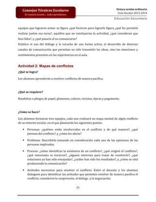 21
Octava sesión ordinaria
Ciclo Escolar 2013-2014
Ed
Consejos Técnicos Escolares
En nuestra escuela… todos aprendemos
Educación Secundaria
equipos que lograron armar su figura ¿qué hicieron para lograrlo figura ¿qué les permitió
realizar juntos esa tarea?, aquéllos que no concluyeron la actividad, ¿qué consideran que
hizo falta?, y ¿qué pasaría al no comunicarse?
Enfatice el uso del diálogo y la escucha de una forma activa, el desarrollo de diversos
canales de comunicación que permitan no sólo transmitir las ideas, sino las emociones y
sentimientos presentes en las experiencias en el aula.
Actividad 2: Mapas de conflictos
¿Qué se logra?
Los alumnos aprenderán a resolver conflictos de manera pacífica.
¿Qué se requiere?
Rotafolios o pliegos de papel, plumones, colores, revistas, tijeras y pegamento.
¿Cómo se hace?
Los alumnos formaran tres equipos, cada uno realizará un mapa mental de algún conflicto
de su entorno escolar, en el que plasmarán los siguientes puntos:
 Personas: ¿quiénes están involucradas en el conflicto y de qué manera?, ¿qué
piensan del conflicto?, y ¿cómo les afecta?
 Problema: Describirlo tomando en consideración cada una de las opiniones de las
personas implicadas.
 Proceso: ¿cómo identificas la existencia de un conflicto?, ¿qué originó el conflicto?,
¿qué emociones se tuvieron?, ¿alguien intervino para tratar de resolverlo?, ¿qué
soluciones ya han sido ensayadas?, ¿cuáles han sido los resultados?, y ¿cómo se está
produciendo la comunicación?
 Actitudes necesarias para resolver el conflicto: Entre el docente y los alumnos
dialoguen para identificar las actitudes que permiten resolver de manera pacífica el
conflicto; consideren la cooperación, el diálogo y la negociación.
 