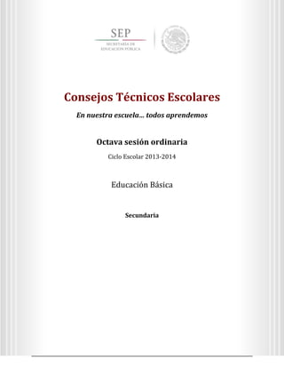 3
Octava sesión ordinaria
Ciclo Escolar 2013-2014
Ed
Consejos Técnicos Escolares
En nuestra escuela… todos aprendemos
Educación Secundaria
Consejos Técnicos Escolares
En nuestra escuela… todos aprendemos
Octava sesión ordinaria
Ciclo Escolar 2013-2014
Educación Básica
Secundaria
 
