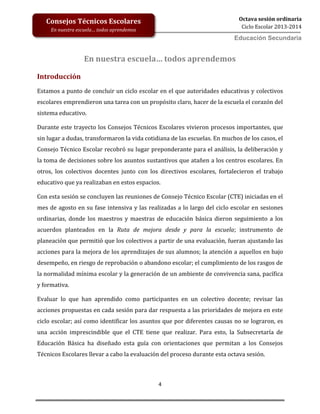 4
Octava sesión ordinaria
Ciclo Escolar 2013-2014
Ed
Consejos Técnicos Escolares
En nuestra escuela… todos aprendemos
Educación Secundaria
En nuestra escuela… todos aprendemos
Introducción
Estamos a punto de concluir un ciclo escolar en el que autoridades educativas y colectivos
escolares emprendieron una tarea con un propósito claro, hacer de la escuela el corazón del
sistema educativo.
Durante este trayecto los Consejos Técnicos Escolares vivieron procesos importantes, que
sin lugar a dudas, transformaron la vida cotidiana de las escuelas. En muchos de los casos, el
Consejo Técnico Escolar recobró su lugar preponderante para el análisis, la deliberación y
la toma de decisiones sobre los asuntos sustantivos que atañen a los centros escolares. En
otros, los colectivos docentes junto con los directivos escolares, fortalecieron el trabajo
educativo que ya realizaban en estos espacios.
Con esta sesión se concluyen las reuniones de Consejo Técnico Escolar (CTE) iniciadas en el
mes de agosto en su fase intensiva y las realizadas a lo largo del ciclo escolar en sesiones
ordinarias, donde los maestros y maestras de educación básica dieron seguimiento a los
acuerdos planteados en la Ruta de mejora desde y para la escuela; instrumento de
planeación que permitió que los colectivos a partir de una evaluación, fueran ajustando las
acciones para la mejora de los aprendizajes de sus alumnos; la atención a aquellos en bajo
desempeño, en riesgo de reprobación o abandono escolar; el cumplimiento de los rasgos de
la normalidad mínima escolar y la generación de un ambiente de convivencia sana, pacífica
y formativa.
Evaluar lo que han aprendido como participantes en un colectivo docente; revisar las
acciones propuestas en cada sesión para dar respuesta a las prioridades de mejora en este
ciclo escolar; así como identificar los asuntos que por diferentes causas no se lograron, es
una acción imprescindible que el CTE tiene que realizar. Para esto, la Subsecretaría de
Educación Básica ha diseñado esta guía con orientaciones que permitan a los Consejos
Técnicos Escolares llevar a cabo la evaluación del proceso durante esta octava sesión.
 