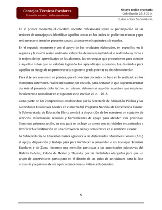 5
Octava sesión ordinaria
Ciclo Escolar 2013-2014
Ed
Consejos Técnicos Escolares
En nuestra escuela… todos aprendemos
Educación Secundaria
En el primer momento el colectivo docente reflexionará sobre su participación en las
sesiones de consejo para identificar aquellos temas en los cuales no pudieron avanzar y que
será necesario tenerlos presente para su alcance en el siguiente ciclo escolar.
En el segundo momento y con el apoyo de los productos elaborados, en específico en la
segunda y la cuarta sesión ordinaria, valorarán de manera individual lo realizado en torno a
la mejora de los aprendizajes de los alumnos, las estrategias que propusieron para atender
a aquellos niños que no estaban logrando los aprendizajes esperados, las diseñadas para
aquellos en riesgo de no promoverse al siguiente grado y evitar su abandono escolar.
Para el tercer momento se plantea, que el colectivo docente con base en lo realizado en los
momentos anteriores, realice un balance por escuela, para destacar lo que lograron avanzar
durante el presente ciclo lectivo; así mismo, determinar aquellos aspectos que requieren
fortalecerse o consolidar en el siguiente ciclo escolar 2014 – 2015.
Como parte de los compromisos establecidos por la Secretaría de Educación Pública y las
Autoridades Educativas Locales, en el marco del Programa Nacional de Convivencia Escolar,
la Subsecretaría de Educación Básica pondrá a disposición de los maestros un conjunto de
servicios, información, recursos y herramientas de apoyo para atender esta prioridad.
Como una primera acción, en esta guía se incluye un anexo con actividades encaminadas a
favorecer la construcción de una convivencia sana y democrática en el contexto escolar.
La Subsecretaría de Educación Básica agradece a las Autoridades Educativas Locales (AEL)
el apoyo, disposición y trabajo para para fortalecer o consolidar a los Consejos Técnicos
Escolares y de Zona. Hacemos una mención particular a las autoridades educativas del
Distrito Federal, Estado de México y Tlaxcala, por las facilidades otorgadas para que un
grupo de supervisores participara en el diseño de las guías de actividades para la fase
ordinaria y a quienes desde aquí reconocemos su valiosa colaboración.
 