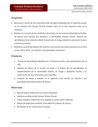 7
Octava sesión ordinaria
Ciclo Escolar 2013-2014
Ed
Consejos Técnicos Escolares
En nuestra escuela… todos aprendemos
Educación Secundaria
Propósitos
 Reconocer a través de una valoración final, los logros obtenidos por el colectivo escolar
en las sesiones del Consejo Técnico Escolar, tanto en su fase intensiva como en la
ordinaria.
 Realizar un recuento de los resultados alcanzados con las acciones plasmadas en la Ruta
de mejora para instalar y/o fortalecer la Normalidad mínima escolar, mejorar los
aprendizajes de los alumnos, abatir la deserción, el rezago educativo y promover la sana
convivencia escolar.
 Identificar a partir del balance del colectivo, las acciones que deben atenderse en el ciclo
escolar 2014- 2015, con relación a las prioridades educativas.
Productos
 Listado de aprendizajes logrados por el colectivo escolar como participantes de un
CTE.
 Registro de logros de la escuela en torno a la mejora de los aprendizajes, el
establecimiento de la normalidad mínima, el rezago y abandono escolar y la
construcción de una convivencia sana y pacífica.
 Conjunto de temas a atender en el siguiente ciclo escolar en relación a las
prioridades del sistema básico de mejora.
Materiales
 Ruta de mejora desde y para la escuela del plantel.
 Cuaderno de Bitácora del Consejo Técnico Escolar.
 Tablas y gráficas elaboradas en la segunda y cuarta sesión ordinaria.
 Pliegos de papel para rotafolio, cinta adhesiva y lápices de colores.
 Resultados de las evaluaciones recientes.
 