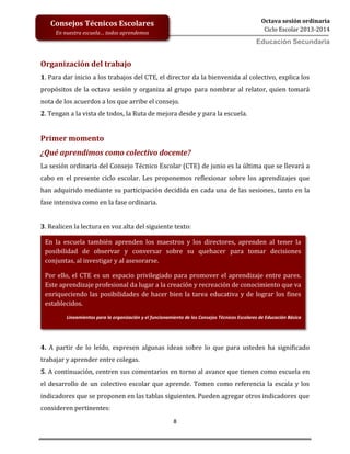 8
Octava sesión ordinaria
Ciclo Escolar 2013-2014
Ed
Consejos Técnicos Escolares
En nuestra escuela… todos aprendemos
Educación Secundaria
Organización del trabajo
1. Para dar inicio a los trabajos del CTE, el director da la bienvenida al colectivo, explica los
propósitos de la octava sesión y organiza al grupo para nombrar al relator, quien tomará
nota de los acuerdos a los que arribe el consejo.
2. Tengan a la vista de todos, la Ruta de mejora desde y para la escuela.
Primer momento
¿Qué aprendimos como colectivo docente?
La sesión ordinaria del Consejo Técnico Escolar (CTE) de junio es la última que se llevará a
cabo en el presente ciclo escolar. Les proponemos reflexionar sobre los aprendizajes que
han adquirido mediante su participación decidida en cada una de las sesiones, tanto en la
fase intensiva como en la fase ordinaria.
3. Realicen la lectura en voz alta del siguiente texto:
4. A partir de lo leído, expresen algunas ideas sobre lo que para ustedes ha significado
trabajar y aprender entre colegas.
5. A continuación, centren sus comentarios en torno al avance que tienen como escuela en
el desarrollo de un colectivo escolar que aprende. Tomen como referencia la escala y los
indicadores que se proponen en las tablas siguientes. Pueden agregar otros indicadores que
consideren pertinentes:
En la escuela también aprenden los maestros y los directores, aprenden al tener la
posibilidad de observar y conversar sobre su quehacer para tomar decisiones
conjuntas, al investigar y al asesorarse.
Por ello, el CTE es un espacio privilegiado para promover el aprendizaje entre pares.
Este aprendizaje profesional da lugar a la creación y recreación de conocimiento que va
enriqueciendo las posibilidades de hacer bien la tarea educativa y de lograr los fines
establecidos.
Lineamientos para la organización y el funcionamiento de los Consejos Técnicos Escolares de Educación Básica
 