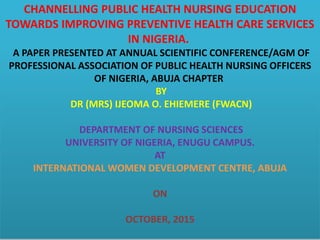 CHANNELLING PUBLIC HEALTH NURSING EDUCATION
TOWARDS IMPROVING PREVENTIVE HEALTH CARE SERVICES
IN NIGERIA.
A PAPER PRESENTED AT ANNUAL SCIENTIFIC CONFERENCE/AGM OF
PROFESSIONAL ASSOCIATION OF PUBLIC HEALTH NURSING OFFICERS
OF NIGERIA, ABUJA CHAPTER
BY
DR (MRS) IJEOMA O. EHIEMERE (FWACN)
DEPARTMENT OF NURSING SCIENCES
UNIVERSITY OF NIGERIA, ENUGU CAMPUS.
AT
INTERNATIONAL WOMEN DEVELOPMENT CENTRE, ABUJA
ON
OCTOBER, 2015
 