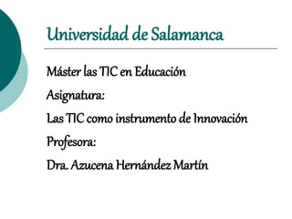 Universidad de Salamanca
Máster las TIC en Educación
Asignatura:
Las TIC como instrumento de Innovación
Profesora:
Dra. Azucena Hernández Martín
 