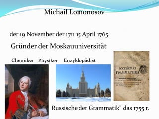 Michail Lomonosov
der 19 November der 1711 15 April 1765
Gründer der Moskauuniversität
PhysikerChemiker Enzyklopädist
Russische der Grammatik" das 1755 г.
 