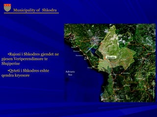 Municipality of Shkodra
•Rajoni i Shkodres gjendet ne
pjesen Veriperendimore te
Shqiperise
•Qyteti i Shkodres eshte
qendra kryesore
 