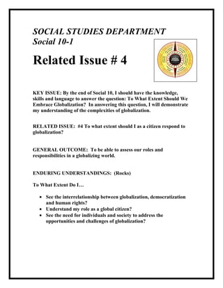 SOCIAL STUDIES DEPARTMENT  <br />Social 10-1   <br />Related Issue # 4<br /> <br /> <br />KEY ISSUE: By the end of Social 10, I should have the knowledge, skills and language to answer the question: To What Extent Should We Embrace Globalization?  In answering this question, I will demonstrate my understanding of the complexities of globalization.<br />RELATED ISSUE:  #4 To what extent should I as a citizen respond to globalization?<br />GENERAL OUTCOME:  To be able to assess our roles and responsibilities in a globalizing world.<br />ENDURING UNDERSTANDINGS:  (Rocks)<br />To What Extent Do I…<br />See the interrelationship between globalization, democratization and human rights?<br />Understand my role as a global citizen?<br />See the need for individuals and society to address the opportunities and challenges of globalization?<br />