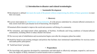 1.1 Introduction to disaster and related terminologies
• Sustainable Development
 Development is defined that meets the needs of the present without compromising the ability of future generations to meet
their own needs.
• Recovery
 It covers interventions in rehabilitation and reconstruction. It is the process undertaken by a disaster‐affected community to
fully restore itself above pre‐disaster level of functioning. Development:
 Sustained efforts intended to improve the social and economic well‐being of a community.
 The restoration, and improvement where appropriate, of facilities, livelihoods and living conditions of disaster‐affected
communities, including efforts to reduce disaster risk factors.
 The recovery task of rehabilitation and reconstruction begins soon after the emergency phase has ended,
 should be based on pre‐existing strategies and policies that facilitate clear institutional responsibilities for recovery action
and enable public participation.
 “build back better” principle.
• Preparedness
 The knowledge and capacities developed by communities and individuals to effectively anticipate, respond to, and recover
from, the impacts of likely, imminent or current hazard events or conditions.
 