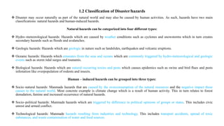 1.2 Classification of Disaster/hazards
 Disaster may occur naturally as part of the natural world and may also be caused by human activities. As such, hazards have two main
classifications: natural hazards and human‐induced hazards.
Natural hazards can be categorized into four different types:
 Hydro–meteorological hazards: Hazards which are caused by weather conditions such as cyclones and snowstorms which in turn creates
secondary hazards such as floods and avalanches.
 Geologic hazards: Hazards which are geologic in nature such as landslides, earthquakes and volcanic eruptions.
 Oceanic hazards: Hazards which emanates from the seas and oceans which are commonly triggered by hydro‐meteorological and geologic
events such as storm tidal surges and tsunamis.
 Biological hazards: Hazards which are natural occurring toxins and pests which causes epidemics such as swine and bird flues and pests
infestation like overpopulation of rodents and insects.
Human – induced hazards can be grouped into three types:
 Socio–natural hazards: Manmade hazards that are caused by the overconsumption of the natural resources and the negative impact these
causes to the natural world. Most concrete example is climate change which is a result of human activity. This in turn relates to forest
denudation, famine and increased occurrence of natural hazards.
 Socio–political hazards: Manmade hazards which are triggered by difference in political opinions of groups or states. This includes civic
unrest and armed conflict.
 Technological hazards: Manmade hazards resulting from industries and technology. This includes transport accidents, spread of toxic
substances, and waste contamination of water and food sources.
 