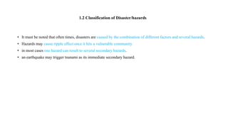 • It must be noted that often times, disasters are caused by the combination of different factors and several hazards.
• Hazards may cause ripple effect once it hits a vulnerable community
• in most cases one hazard can result to several secondary hazards.
• an earthquake may trigger tsunami as its immediate secondary hazard.
1.2 Classification of Disaster/hazards
 