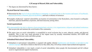 • The degree are determined by three factors:
Physical/Material Vulnerability
 Determined by the level of risk an individual or community is exposed to due to the location and nature of livelihoods,
physical proximity to hazards, physical disabilities, and lack or absence of resources.
 Examples of physical / material vulnerability are location of communities in the flood plains, cities located in earthquake
fault lines, physical disabilities of persons, and food insecurity among others.
Social/organizational:
 Is represented by the lack or absence of government basic services, civic organizations, religious and cultural institutions
that can provide and maintain the social needs of the community.
 The major issue on social vulnerability is exemplified in social exclusion due to caste, ethnicity, gender, and physical
disability. This is also very much prevalent in the stigma cause by sexually transmitted diseases, HIV‐AIDS and
inter‐marriages between castes and ethnic groups.
Attitudinal/Motivational Vulnerability:
 Attitudinal or motivational vulnerability is equated with apathy wherein hopelessness and abandon is prevalent in the
outlook of people who feels or believes that however they labor, they will always remain impoverished and neglected.
 Attitudinal vulnerability is very much a result of social vulnerability where people felt discriminated and left without
social or organizational support mechanisms.
1.3Concept of Hazard, Risk and Vulnerability
 
