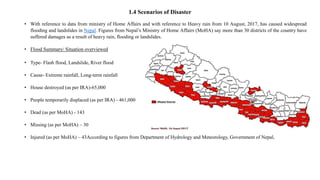 1.4 Scenarios of Disaster
• With reference to data from ministry of Home Affairs and with reference to Heavy rain from 10 August, 2017, has caused widespread
flooding and landslides in Nepal. Figures from Nepal’s Ministry of Home Affairs (MoHA) say more than 30 districts of the country have
suffered damages as a result of heavy rain, flooding or landslides.
• Flood Summary/ Situation overviewed
• Type- Flash flood, Landslide, River flood
• Cause- Extreme rainfall, Long-term rainfall
• House destroyed (as per IRA)-65,000
• People temporarily displaced (as per IRA) - 461,000
• Dead (as per MoHA) - 143
• Missing (as per MoHA) – 30
• Injured (as per MoHA) – 43According to figures from Department of Hydrology and Meteorology, Government of Nepal,
 