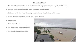 1.4 Scenarios of Disaster
 The Kankai River at Mainachuli reached 5.74 meters on 11 August, surpassing the danger level of 4.20 meters.
 The Babai river at Chepang reached 8.54 metres, where danger level is 6.10 metres.
 On the same day the Babai river at Bhada bridge reached 9.30 metres where the danger mark is 8 meters.
 222 mm of rain was recorded in 24 hours, 13 to 14 August in Bhairahawa.
 Dang 167.4 mm
 Simra Airport 173.2 mm
 76.1 mm in 24 hour, at Bhairahawa Airport
 85.6 mm in 24 hours, at Pokhara Airport
 