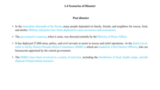 • In the immediate aftermath of the floods, many people depended on family, friends, and neighbors for rescue, food,
and shelter. Military and police have been deployed to carry out rescues and evacuations.
• The government’s response, when it came, was directed centrally by the Ministry of Home Affairs.
• It has deployed 27,000 army, police, and civil servants to assist in rescue and relief operations. At the district-level,
relief is led by District Disaster Relief Committees (DDRCs) which are headed by Chief District Officers, who are
bureaucrats appointed by the central government.
• The DDRCs have been involved in a variety of activities, including the distribution of food, health camps, and the
disposal of dead animal carcasses.
1.4 Scenarios of Disaster
Post disaster
 