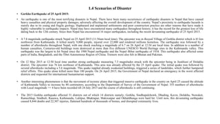 • Gorkha Earthquake of 25 April 2015:
• An earthquake is one of the most terrifying disasters in Nepal. There have been many occurrences of earthquake disasters in Nepal that have caused
heavy casualties and physical property damages, adversely affecting the overall development of the country. Nepal’s proximity to earthquake hazards is
mainly due to its young and fragile geology. Haphazard and unplanned settlements and poor construction practice are other reasons that have made it
highly vulnerable to earthquake impacts. Nepal may have encountered many earthquakes throughout history; it has the record for the greatest loss of life
dating back to the 12th century. Since then Nepal has encountered 16 major earthquakes, including the recent devastating earthquake of 25 April 2015.
• A 7.8 magnitude earthquake struck Nepal on 25 April 2015 (11:56am local time). The epicenter was in Barpak Village of Gorkha district which is 81 km
northwest from Kathmandu. It killed nearly 9,000 people, injured over 22,000 and rendered millions homeless. The earthquake was followed by a
number of aftershocks throughout Nepal, with one shock reaching a magnitude of 6.7 on 26 April at 12:54 am local time. In addition to a number of
human casualties, Centuries-old buildings were destroyed at more than five different UNESCO World Heritage sites in the Kathmandu valley. This
earthquake was the largest to hit Nepal since the 1988 Nepal earthquake and the Nepal–Bihar earthquake of 1934. This earthquake also affected some
parts of India, Bangladesh, and the Tibet Autonomous Region of China. Tremors were also felt in Bhutan and Pakistan.
• On 12 May 2015 at 12:50 local time another strong earthquake measuring 7.3 magnitudes struck with the epicenter being in Sunkhani of Dolakha
district. The epicenter was 76 km northeast of Kathmandu. This area was already affected by the 25 April quake. The initial quake was followed by
several aftershocks including a 5.6 magnitude. This quake toppled already weakened buildings, triggered a series of landslides, which further hampered
relief efforts. This quake alone killed more than 100 people. On 26 April 2015, the Government of Nepal declared an emergency in the worst affected
districts and requested for international humanitarian support.
• Another interesting phenomenon is that the movement of tectonic plates that triggered massive earthquake in the country on April 25 caused the altitude
of Kathmandu Valley to increase by 80 centimeters, according to the Department of Survey of the Government of Nepal. 355 numbers of aftershocks
with Local magnitude >= 4 have been recorded till 24 July 2015 and the course of aftershocks is still continuing.
• The 2015 Gorkha earthquake affected 31 districts out of which 14 districts namely; Gorkha, Sindhupalchowk, Dhading, Kavre, Dolakha, Nuwakot,
Ramechhap, Sindhuli, Rasuwa, Kathmandu, Lalitpur, Bhaktapur, Makwanpur and Okhaldhunga were hard hit. Until now, this devastating earthquake
caused 8,844 deaths and 22,307 injuries, flattened hundreds of thousands of homes, and disrupted community lives.
1.4 Scenarios of Disaster
 