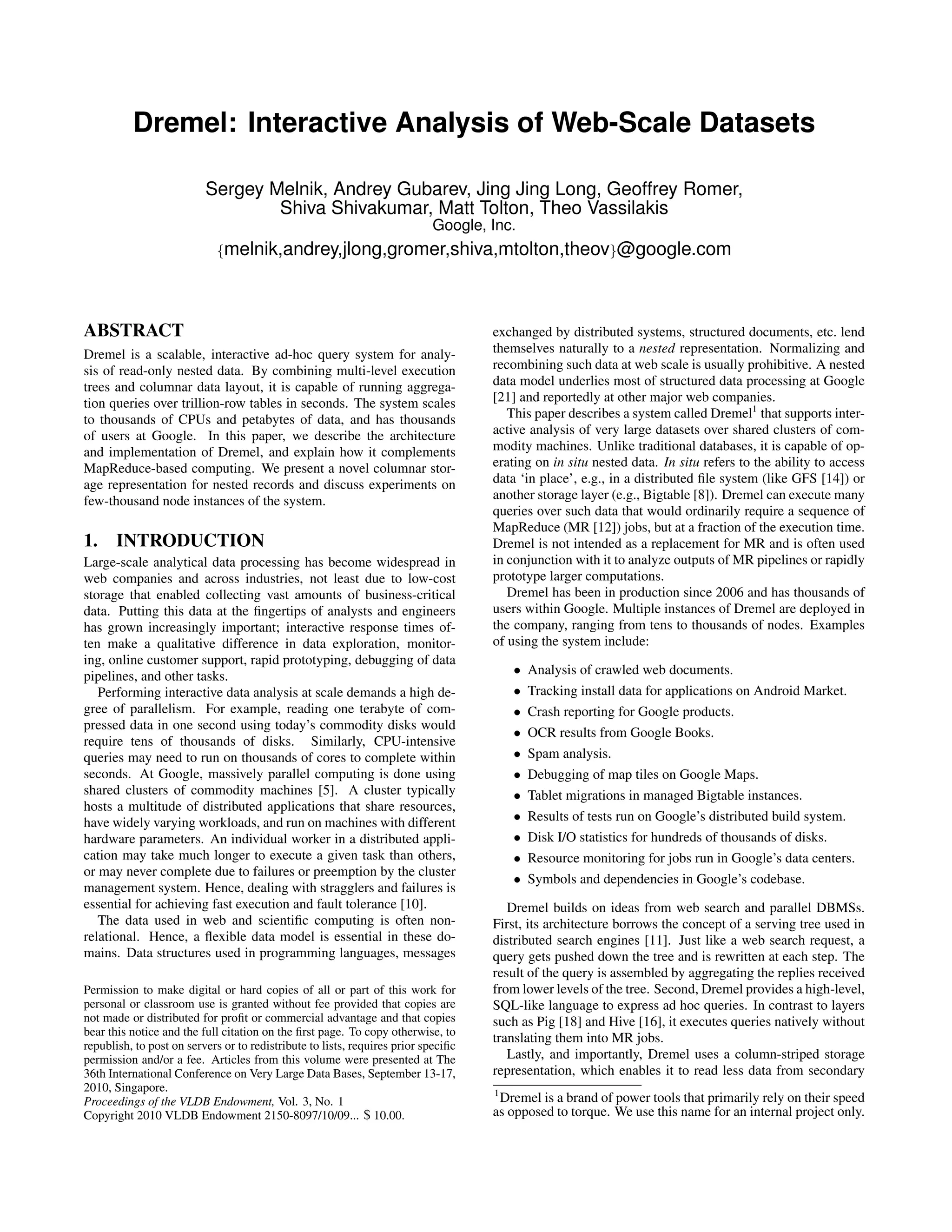 Dremel: Interactive Analysis of Web-Scale Datasets
Sergey Melnik, Andrey Gubarev, Jing Jing Long, Geoffrey Romer,
Shiva Shivakumar, Matt Tolton, Theo Vassilakis
Google, Inc.
{melnik,andrey,jlong,gromer,shiva,mtolton,theov}@google.com
ABSTRACT
Dremel is a scalable, interactive ad-hoc query system for analy-
sis of read-only nested data. By combining multi-level execution
trees and columnar data layout, it is capable of running aggrega-
tion queries over trillion-row tables in seconds. The system scales
to thousands of CPUs and petabytes of data, and has thousands
of users at Google. In this paper, we describe the architecture
and implementation of Dremel, and explain how it complements
MapReduce-based computing. We present a novel columnar stor-
age representation for nested records and discuss experiments on
few-thousand node instances of the system.
1. INTRODUCTION
Large-scale analytical data processing has become widespread in
web companies and across industries, not least due to low-cost
storage that enabled collecting vast amounts of business-critical
data. Putting this data at the ﬁngertips of analysts and engineers
has grown increasingly important; interactive response times of-
ten make a qualitative difference in data exploration, monitor-
ing, online customer support, rapid prototyping, debugging of data
pipelines, and other tasks.
Performing interactive data analysis at scale demands a high de-
gree of parallelism. For example, reading one terabyte of com-
pressed data in one second using today’s commodity disks would
require tens of thousands of disks. Similarly, CPU-intensive
queries may need to run on thousands of cores to complete within
seconds. At Google, massively parallel computing is done using
shared clusters of commodity machines [5]. A cluster typically
hosts a multitude of distributed applications that share resources,
have widely varying workloads, and run on machines with different
hardware parameters. An individual worker in a distributed appli-
cation may take much longer to execute a given task than others,
or may never complete due to failures or preemption by the cluster
management system. Hence, dealing with stragglers and failures is
essential for achieving fast execution and fault tolerance [10].
The data used in web and scientiﬁc computing is often non-
relational. Hence, a ﬂexible data model is essential in these do-
mains. Data structures used in programming languages, messages
Permission to make digital or hard copies of all or part of this work for
personal or classroom use is granted without fee provided that copies are
not made or distributed for proﬁt or commercial advantage and that copies
bear this notice and the full citation on the ﬁrst page. To copy otherwise, to
republish, to post on servers or to redistribute to lists, requires prior speciﬁc
permission and/or a fee. Articles from this volume were presented at The
36th International Conference on Very Large Data Bases, September 13-17,
2010, Singapore.
Proceedings of the VLDB Endowment, Vol. 3, No. 1
Copyright 2010 VLDB Endowment 2150-8097/10/09... $ 10.00.
exchanged by distributed systems, structured documents, etc. lend
themselves naturally to a nested representation. Normalizing and
recombining such data at web scale is usually prohibitive. A nested
data model underlies most of structured data processing at Google
[21] and reportedly at other major web companies.
This paper describes a system called Dremel1
that supports inter-
active analysis of very large datasets over shared clusters of com-
modity machines. Unlike traditional databases, it is capable of op-
erating on in situ nested data. In situ refers to the ability to access
data ‘in place’, e.g., in a distributed ﬁle system (like GFS [14]) or
another storage layer (e.g., Bigtable [8]). Dremel can execute many
queries over such data that would ordinarily require a sequence of
MapReduce (MR [12]) jobs, but at a fraction of the execution time.
Dremel is not intended as a replacement for MR and is often used
in conjunction with it to analyze outputs of MR pipelines or rapidly
prototype larger computations.
Dremel has been in production since 2006 and has thousands of
users within Google. Multiple instances of Dremel are deployed in
the company, ranging from tens to thousands of nodes. Examples
of using the system include:
• Analysis of crawled web documents.
• Tracking install data for applications on Android Market.
• Crash reporting for Google products.
• OCR results from Google Books.
• Spam analysis.
• Debugging of map tiles on Google Maps.
• Tablet migrations in managed Bigtable instances.
• Results of tests run on Google’s distributed build system.
• Disk I/O statistics for hundreds of thousands of disks.
• Resource monitoring for jobs run in Google’s data centers.
• Symbols and dependencies in Google’s codebase.
Dremel builds on ideas from web search and parallel DBMSs.
First, its architecture borrows the concept of a serving tree used in
distributed search engines [11]. Just like a web search request, a
query gets pushed down the tree and is rewritten at each step. The
result of the query is assembled by aggregating the replies received
from lower levels of the tree. Second, Dremel provides a high-level,
SQL-like language to express ad hoc queries. In contrast to layers
such as Pig [18] and Hive [16], it executes queries natively without
translating them into MR jobs.
Lastly, and importantly, Dremel uses a column-striped storage
representation, which enables it to read less data from secondary
1
Dremel is a brand of power tools that primarily rely on their speed
as opposed to torque. We use this name for an internal project only.
 