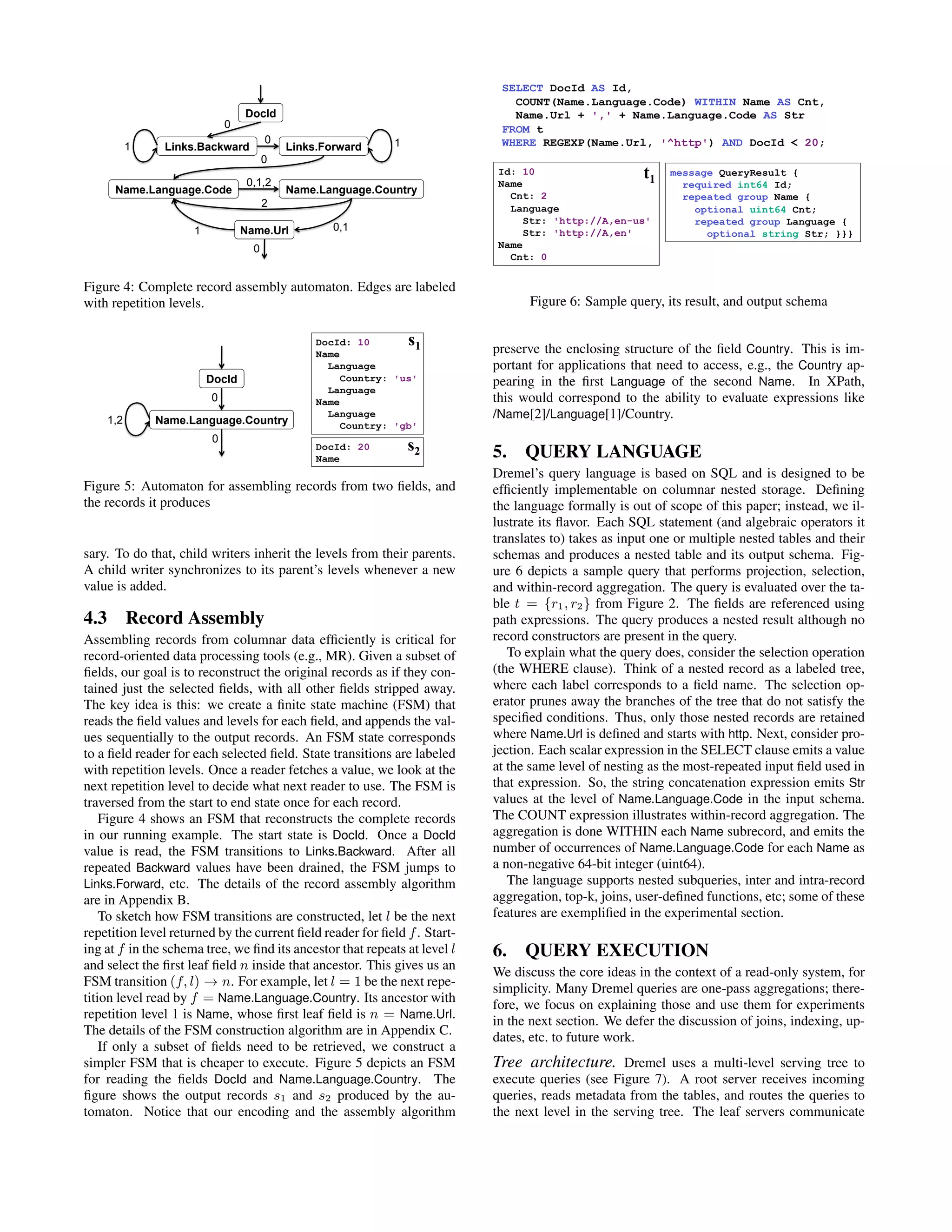 Name.Language.CountryName.Language.Code
Links.Backward Links.Forward
Name.Url
DocId
1
0
1
0
0,1,2
2
0,11
0
0
Figure 4: Complete record assembly automaton. Edges are labeled
with repetition levels.
DocId
Name.Language.Country1,2
0
0
DocId: 10
Name
Language
Country: 'us'
Language
Name
Language
Country: 'gb'
DocId: 20
Name
s1
s2
Figure 5: Automaton for assembling records from two ﬁelds, and
the records it produces
sary. To do that, child writers inherit the levels from their parents.
A child writer synchronizes to its parent’s levels whenever a new
value is added.
4.3 Record Assembly
Assembling records from columnar data efﬁciently is critical for
record-oriented data processing tools (e.g., MR). Given a subset of
ﬁelds, our goal is to reconstruct the original records as if they con-
tained just the selected ﬁelds, with all other ﬁelds stripped away.
The key idea is this: we create a ﬁnite state machine (FSM) that
reads the ﬁeld values and levels for each ﬁeld, and appends the val-
ues sequentially to the output records. An FSM state corresponds
to a ﬁeld reader for each selected ﬁeld. State transitions are labeled
with repetition levels. Once a reader fetches a value, we look at the
next repetition level to decide what next reader to use. The FSM is
traversed from the start to end state once for each record.
Figure 4 shows an FSM that reconstructs the complete records
in our running example. The start state is DocId. Once a DocId
value is read, the FSM transitions to Links.Backward. After all
repeated Backward values have been drained, the FSM jumps to
Links.Forward, etc. The details of the record assembly algorithm
are in Appendix B.
To sketch how FSM transitions are constructed, let l be the next
repetition level returned by the current ﬁeld reader for ﬁeld f. Start-
ing at f in the schema tree, we ﬁnd its ancestor that repeats at level l
and select the ﬁrst leaf ﬁeld n inside that ancestor. This gives us an
FSM transition (f, l) → n. For example, let l = 1 be the next repe-
tition level read by f = Name.Language.Country. Its ancestor with
repetition level 1 is Name, whose ﬁrst leaf ﬁeld is n = Name.Url.
The details of the FSM construction algorithm are in Appendix C.
If only a subset of ﬁelds need to be retrieved, we construct a
simpler FSM that is cheaper to execute. Figure 5 depicts an FSM
for reading the ﬁelds DocId and Name.Language.Country. The
ﬁgure shows the output records s1 and s2 produced by the au-
tomaton. Notice that our encoding and the assembly algorithm
Id: 10
Name
Cnt: 2
Language
Str: 'http://A,en-us'
Str: 'http://A,en'
Name
Cnt: 0
t1
SELECT DocId AS Id,
COUNT(Name.Language.Code) WITHIN Name AS Cnt,
Name.Url + ',' + Name.Language.Code AS Str
FROM t
WHERE REGEXP(Name.Url, '^http') AND DocId < 20;
message QueryResult {
required int64 Id;
repeated group Name {
optional uint64 Cnt;
repeated group Language {
optional string Str; }}}
Figure 6: Sample query, its result, and output schema
preserve the enclosing structure of the ﬁeld Country. This is im-
portant for applications that need to access, e.g., the Country ap-
pearing in the ﬁrst Language of the second Name. In XPath,
this would correspond to the ability to evaluate expressions like
/Name[2]/Language[1]/Country.
5. QUERY LANGUAGE
Dremel’s query language is based on SQL and is designed to be
efﬁciently implementable on columnar nested storage. Deﬁning
the language formally is out of scope of this paper; instead, we il-
lustrate its ﬂavor. Each SQL statement (and algebraic operators it
translates to) takes as input one or multiple nested tables and their
schemas and produces a nested table and its output schema. Fig-
ure 6 depicts a sample query that performs projection, selection,
and within-record aggregation. The query is evaluated over the ta-
ble t = {r1, r2} from Figure 2. The ﬁelds are referenced using
path expressions. The query produces a nested result although no
record constructors are present in the query.
To explain what the query does, consider the selection operation
(the WHERE clause). Think of a nested record as a labeled tree,
where each label corresponds to a ﬁeld name. The selection op-
erator prunes away the branches of the tree that do not satisfy the
speciﬁed conditions. Thus, only those nested records are retained
where Name.Url is deﬁned and starts with http. Next, consider pro-
jection. Each scalar expression in the SELECT clause emits a value
at the same level of nesting as the most-repeated input ﬁeld used in
that expression. So, the string concatenation expression emits Str
values at the level of Name.Language.Code in the input schema.
The COUNT expression illustrates within-record aggregation. The
aggregation is done WITHIN each Name subrecord, and emits the
number of occurrences of Name.Language.Code for each Name as
a non-negative 64-bit integer (uint64).
The language supports nested subqueries, inter and intra-record
aggregation, top-k, joins, user-deﬁned functions, etc; some of these
features are exempliﬁed in the experimental section.
6. QUERY EXECUTION
We discuss the core ideas in the context of a read-only system, for
simplicity. Many Dremel queries are one-pass aggregations; there-
fore, we focus on explaining those and use them for experiments
in the next section. We defer the discussion of joins, indexing, up-
dates, etc. to future work.
Tree architecture. Dremel uses a multi-level serving tree to
execute queries (see Figure 7). A root server receives incoming
queries, reads metadata from the tables, and routes the queries to
the next level in the serving tree. The leaf servers communicate
 