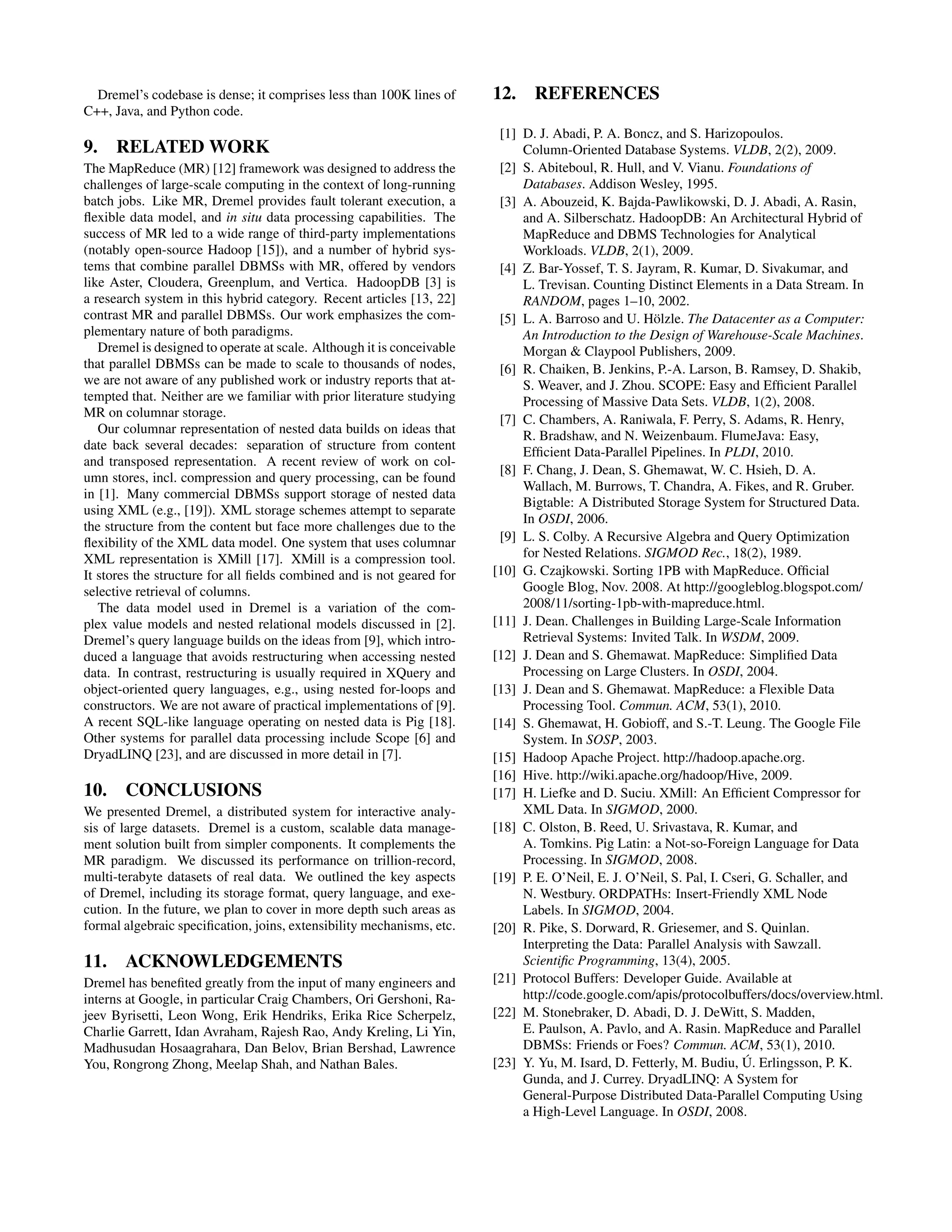 Dremel’s codebase is dense; it comprises less than 100K lines of
C++, Java, and Python code.
9. RELATED WORK
The MapReduce (MR) [12] framework was designed to address the
challenges of large-scale computing in the context of long-running
batch jobs. Like MR, Dremel provides fault tolerant execution, a
ﬂexible data model, and in situ data processing capabilities. The
success of MR led to a wide range of third-party implementations
(notably open-source Hadoop [15]), and a number of hybrid sys-
tems that combine parallel DBMSs with MR, offered by vendors
like Aster, Cloudera, Greenplum, and Vertica. HadoopDB [3] is
a research system in this hybrid category. Recent articles [13, 22]
contrast MR and parallel DBMSs. Our work emphasizes the com-
plementary nature of both paradigms.
Dremel is designed to operate at scale. Although it is conceivable
that parallel DBMSs can be made to scale to thousands of nodes,
we are not aware of any published work or industry reports that at-
tempted that. Neither are we familiar with prior literature studying
MR on columnar storage.
Our columnar representation of nested data builds on ideas that
date back several decades: separation of structure from content
and transposed representation. A recent review of work on col-
umn stores, incl. compression and query processing, can be found
in [1]. Many commercial DBMSs support storage of nested data
using XML (e.g., [19]). XML storage schemes attempt to separate
the structure from the content but face more challenges due to the
ﬂexibility of the XML data model. One system that uses columnar
XML representation is XMill [17]. XMill is a compression tool.
It stores the structure for all ﬁelds combined and is not geared for
selective retrieval of columns.
The data model used in Dremel is a variation of the com-
plex value models and nested relational models discussed in [2].
Dremel’s query language builds on the ideas from [9], which intro-
duced a language that avoids restructuring when accessing nested
data. In contrast, restructuring is usually required in XQuery and
object-oriented query languages, e.g., using nested for-loops and
constructors. We are not aware of practical implementations of [9].
A recent SQL-like language operating on nested data is Pig [18].
Other systems for parallel data processing include Scope [6] and
DryadLINQ [23], and are discussed in more detail in [7].
10. CONCLUSIONS
We presented Dremel, a distributed system for interactive analy-
sis of large datasets. Dremel is a custom, scalable data manage-
ment solution built from simpler components. It complements the
MR paradigm. We discussed its performance on trillion-record,
multi-terabyte datasets of real data. We outlined the key aspects
of Dremel, including its storage format, query language, and exe-
cution. In the future, we plan to cover in more depth such areas as
formal algebraic speciﬁcation, joins, extensibility mechanisms, etc.
11. ACKNOWLEDGEMENTS
Dremel has beneﬁted greatly from the input of many engineers and
interns at Google, in particular Craig Chambers, Ori Gershoni, Ra-
jeev Byrisetti, Leon Wong, Erik Hendriks, Erika Rice Scherpelz,
Charlie Garrett, Idan Avraham, Rajesh Rao, Andy Kreling, Li Yin,
Madhusudan Hosaagrahara, Dan Belov, Brian Bershad, Lawrence
You, Rongrong Zhong, Meelap Shah, and Nathan Bales.
12. REFERENCES
[1] D. J. Abadi, P. A. Boncz, and S. Harizopoulos.
Column-Oriented Database Systems. VLDB, 2(2), 2009.
[2] S. Abiteboul, R. Hull, and V. Vianu. Foundations of
Databases. Addison Wesley, 1995.
[3] A. Abouzeid, K. Bajda-Pawlikowski, D. J. Abadi, A. Rasin,
and A. Silberschatz. HadoopDB: An Architectural Hybrid of
MapReduce and DBMS Technologies for Analytical
Workloads. VLDB, 2(1), 2009.
[4] Z. Bar-Yossef, T. S. Jayram, R. Kumar, D. Sivakumar, and
L. Trevisan. Counting Distinct Elements in a Data Stream. In
RANDOM, pages 1–10, 2002.
[5] L. A. Barroso and U. H¨olzle. The Datacenter as a Computer:
An Introduction to the Design of Warehouse-Scale Machines.
Morgan & Claypool Publishers, 2009.
[6] R. Chaiken, B. Jenkins, P.-A. Larson, B. Ramsey, D. Shakib,
S. Weaver, and J. Zhou. SCOPE: Easy and Efﬁcient Parallel
Processing of Massive Data Sets. VLDB, 1(2), 2008.
[7] C. Chambers, A. Raniwala, F. Perry, S. Adams, R. Henry,
R. Bradshaw, and N. Weizenbaum. FlumeJava: Easy,
Efﬁcient Data-Parallel Pipelines. In PLDI, 2010.
[8] F. Chang, J. Dean, S. Ghemawat, W. C. Hsieh, D. A.
Wallach, M. Burrows, T. Chandra, A. Fikes, and R. Gruber.
Bigtable: A Distributed Storage System for Structured Data.
In OSDI, 2006.
[9] L. S. Colby. A Recursive Algebra and Query Optimization
for Nested Relations. SIGMOD Rec., 18(2), 1989.
[10] G. Czajkowski. Sorting 1PB with MapReduce. Ofﬁcial
Google Blog, Nov. 2008. At http://googleblog.blogspot.com/
2008/11/sorting-1pb-with-mapreduce.html.
[11] J. Dean. Challenges in Building Large-Scale Information
Retrieval Systems: Invited Talk. In WSDM, 2009.
[12] J. Dean and S. Ghemawat. MapReduce: Simpliﬁed Data
Processing on Large Clusters. In OSDI, 2004.
[13] J. Dean and S. Ghemawat. MapReduce: a Flexible Data
Processing Tool. Commun. ACM, 53(1), 2010.
[14] S. Ghemawat, H. Gobioff, and S.-T. Leung. The Google File
System. In SOSP, 2003.
[15] Hadoop Apache Project. http://hadoop.apache.org.
[16] Hive. http://wiki.apache.org/hadoop/Hive, 2009.
[17] H. Liefke and D. Suciu. XMill: An Efﬁcient Compressor for
XML Data. In SIGMOD, 2000.
[18] C. Olston, B. Reed, U. Srivastava, R. Kumar, and
A. Tomkins. Pig Latin: a Not-so-Foreign Language for Data
Processing. In SIGMOD, 2008.
[19] P. E. O’Neil, E. J. O’Neil, S. Pal, I. Cseri, G. Schaller, and
N. Westbury. ORDPATHs: Insert-Friendly XML Node
Labels. In SIGMOD, 2004.
[20] R. Pike, S. Dorward, R. Griesemer, and S. Quinlan.
Interpreting the Data: Parallel Analysis with Sawzall.
Scientiﬁc Programming, 13(4), 2005.
[21] Protocol Buffers: Developer Guide. Available at
http://code.google.com/apis/protocolbuffers/docs/overview.html.
[22] M. Stonebraker, D. Abadi, D. J. DeWitt, S. Madden,
E. Paulson, A. Pavlo, and A. Rasin. MapReduce and Parallel
DBMSs: Friends or Foes? Commun. ACM, 53(1), 2010.
[23] Y. Yu, M. Isard, D. Fetterly, M. Budiu, ´U. Erlingsson, P. K.
Gunda, and J. Currey. DryadLINQ: A System for
General-Purpose Distributed Data-Parallel Computing Using
a High-Level Language. In OSDI, 2008.
 