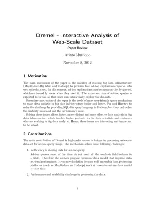 Dremel - Interactive Analysis of
               Web-Scale Dataset
                                    Paper Review

                                  Arinto Murdopo

                                 November 8, 2012


1 Motivation
The main motivation of the paper is the inability of existing big data infrastructure
(MapReduce-BigTable and Hadoop) to perform fast ad-hoc explorations/queries into
web-scale data-sets. In this context, ad-hoc explorations/queries mean on-the-ﬂy queries,
which are issued by users when they need it. The execution time of ad-hoc queries is
expected to be fast so that users can interactively explore the datasets.
  Secondary motivation of the paper is the needs of more user-friendly query mechanism
to make data analytic in big data infrastructure easier and faster. Pig and Hive try to
solve this challenge by providing SQL-like query language in Hadoop, but they only solve
the usability issue and not the performance issue.
  Solving these issues allows faster, more eﬃcient and more eﬀective data analytic in big
data infrastructure which implies higher productivity for data scientists and engineers
who are working in big data analytic. Hence, these issues are interesting and important
to be solved.


2 Contributions
The main contribution of Dremel is high-performance technique in processing web-scale
data-set for ad-hoc query usage. The mechanism solves these following challenges:

  1. Ineﬃciency in storing data for ad-hoc query.
     Ad-hoc queries most of the time do not need all the available ﬁeld/column in
     a table. Therefore the authors propose columnar data model that improve data
     retrieval performance. It was novel solution because well-known big data processing
     platforms (such as MapReduce on Hadoop) work at record-structure data model
     at that time.

  2. Performance and scalability challenge in processing the data.



                                           1
 