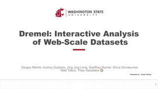 Dremel: Interactive Analysis
of Web-Scale Datasets
Sergey Melnik, Andrey Gubarev, Jing Jing Long, Geoffrey Romer, Shiva Shivakumar,
Matt Tolton, Theo Vassilakis
1
Presented by : Diwas Pandey
 
