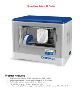 Dremel Idea Builder 3D Printer
Product Features
 Easy to use software for simple customization of 3D models
 Onboard software permits standalone operation when needed
 Pre-installed extruder provides fast, out-of-box use
 Full color touch screen for optimal object preview
 Large build platform for bigger projects; Maximum build volume: 9" x 5.9" x 5.5"
 