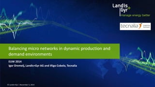EUW 2014 
© Landis+Gyr | November 5, 2014 
Balancing micro networks in dynamic production and demand environments 
Igor Dremelj, Landis+Gyr AG and Iñigo Cobelo, Tecnalia  