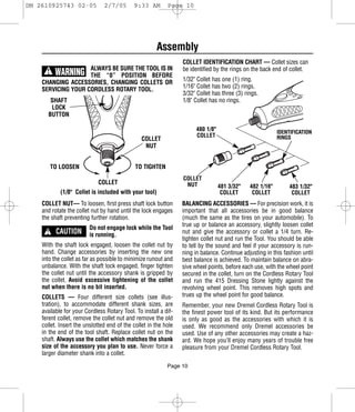 DM 2610925743 02-05            2/7/05       9:33 AM        Page 10




                                                      Assembly
                                                                 COLLET IDENTIFICATION CHART — Collet sizes can
                    ALWAYS BE SURE THE TOOL IS IN                be identified by the rings on the back end of collet.
      !    WARNING  THE “0” POSITION BEFORE
                                                                 1/32" Collet has one (1) ring.
    CHANGING ACCESSORIES, CHANGING COLLETS OR
                                                                 1/16" Collet has two (2) rings.
    SERVICING YOUR CORDLESS ROTARY TOOL.
                                                                 3/32" Collet has three (3) rings.
       SHAFT                                                     1/8" Collet has no rings.
       LOCK
      BUTTON

                                                                       480 1/8"                           IDENTIFICATION
                                                                       COLLET                             RINGS
                                                COLLET
                                                 NUT


          TO LOOSEN                          TO TIGHTEN
                                                                 COLLET
                            COLLET                                NUT             481 3/32"   482 1/16"        483 1/32"
             (1/8" Collet is included with your tool)                              COLLET      COLLET           COLLET
    COLLET NUT— To loosen, first press shaft lock button         BALANCING ACCESSORIES — For precision work, it is
    and rotate the collet nut by hand until the lock engages     important that all accessories be in good balance
    the shaft preventing further rotation.                       (much the same as the tires on your automobile). To

      ! CAUTION
                         Do not engage lock while the Tool       true up or balance an accessory, slightly loosen collet
                         is running.                             nut and give the accessory or collet a 1/4 turn. Re-
                                                                 tighten collet nut and run the Tool. You should be able
    With the shaft lock engaged, loosen the collet nut by        to tell by the sound and feel if your accessory is run-
    hand. Change accessories by inserting the new one            ning in balance. Continue adjusting in this fashion until
    into the collet as far as possible to minimize runout and    best balance is achieved. To maintain balance on abra-
    unbalance. With the shaft lock engaged, finger tighten       sive wheel points, before each use, with the wheel point
    the collet nut until the accessory shank is gripped by       secured in the collet, turn on the Cordless Rotary Tool
    the collet. Avoid excessive tightening of the collet         and run the 415 Dressing Stone lightly against the
    nut when there is no bit inserted.                           revolving wheel point. This removes high spots and
    COLLETS — Four different size collets (see illus-            trues up the wheel point for good balance.
    tration), to accommodate different shank sizes, are          Remember, your new Dremel Cordless Rotary Tool is
    available for your Cordless Rotary Tool. To install a dif-   the finest power tool of its kind. But its performance
    ferent collet, remove the collet nut and remove the old      is only as good as the accessories with which it is
    collet. Insert the unslotted end of the collet in the hole   used. We recommend only Dremel accessories be
    in the end of the tool shaft. Replace collet nut on the      used. Use of any other accessories may create a haz-
    shaft. Always use the collet which matches the shank         ard. We hope you’ll enjoy many years of trouble free
    size of the accessory you plan to use. Never force a         pleasure from your Dremel Cordless Rotary Tool.
    larger diameter shank into a collet.

                                                           Page 10
 