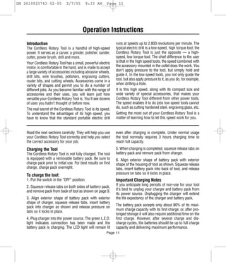 DM 2610925743 02-05             2/7/05       9:33 AM        Page 11




                                           Operation Instructions
    Introduction                                                  runs at speeds up to 2,800 revolutions per minute. The
    The Cordless Rotary Tool is a handful of high-speed           typical electric drill is a low-speed, high torque tool; the
    power. It serves as a carver, a grinder, polisher, sander,    Cordless Rotary Tool is just the opposite — a high-
    cutter, power brush, drill and more.                          speed, low torque tool. The chief difference to the user
    Your Cordless Rotary Tool has a small, powerful electric      is that in the high speed tools, the speed combined with
    motor, is comfortable in the hand, and is made to accept      the accessory mounted in the collet does the work. You
    a large variety of accessories including abrasive wheels,     don’t apply pressure to the tool, but simply hold and
    drill bits, wire brushes, polishers, engraving cutters,       guide it. In the low speed tools, you not only guide the
    router bits, and cutting wheels. Accessories come in a        tool, but also apply pressure to it, as you do, for example,
    variety of shapes and permit you to do a number of            when drilling a hole.
    different jobs. As you become familiar with the range of      It is this high speed, along with its compact size and
    accessories and their uses, you will learn just how           wide variety of special accessories, that makes your
    versatile your Cordless Rotary Tool is. You’ll see dozens     Cordless Rotary Tool different from other power tools.
    of uses you hadn’t thought of before now.                     The speed enables it to do jobs low speed tools cannot
    The real secret of the Cordless Rotary Tool is its speed.     do, such as cutting hardened steel, engraving glass, etc.
    To understand the advantages of its high speed, you           Getting the most out of your Cordless Rotary Tool is a
    have to know that the standard portable electric drill        matter of learning how to let this speed work for you.


    Read the next sections carefully. They will help you use      even after charging is complete. Under normal usage
    your Cordless Rotary Tool correctly and help you select       the tool normally requires 3 hours charging time to
    the correct accessory for your job.                           reach full capacity.

    Charging the Tool                                             5. When charging is completed, squeeze release tabs on
    The Cordless Rotary Tool is not fully charged. The tool       battery pack and remove pack from charger.
    is equipped with a removable battery pack. Be sure to         6. Align exterior shape of battery pack with exterior
    charge pack prior to initial use. For best results on first   shape of the housing of tool as shown. Squeeze release
    charge, charge pack overnight.                                tabs, insert battery pack into back of tool, and release
                                                                  pressure on tabs so it locks in place.
    To charge the tool:
    1. Put the switch in the “OFF” position.                      Important Charging Notes
                                                                  If you anticipate long periods of non-use for your tool
    2. Squeeze release tabs on both sides of battery pack,
                                                                  it's best to unplug your charger and battery pack from
    and remove pack from back of tool as shown on page 9.
                                                                  its power source. Unplugging the charger will extend
    3. Align exterior shape of battery pack with exterior         the life expectancy of the charger and battery pack.
    shape of charger, squeeze release tabs, insert battery
    pack into charger as shown and release pressure on            The battery pack accepts only about 80% of its maxi-
    tabs so it locks in place.                                    mum charge capacity with its first charge; or, after pro-
                                                                  longed storage it will also require additional time on the
    4. Plug charger into the power source. The green L.E.D.       first charge. However, after several charge and dis-
    light indicates connection has been made and the              charge cycles, the batteries should be up to full charge
    battery pack is charging. The LED light will remain lit       capacity and delivering maximum performance.
                                                            Page 11
 