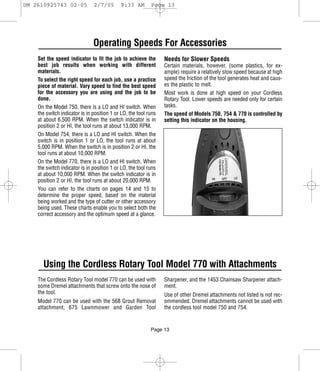 DM 2610925743 02-05            2/7/05       9:33 AM        Page 13




                               Operating Speeds For Accessories
    Set the speed indicator to fit the job to achieve the        Needs for Slower Speeds
    best job results when working with different                 Certain materials, however, (some plastics, for ex-
    materials.                                                   ample) require a relatively slow speed because at high
    To select the right speed for each job, use a practice       speed the friction of the tool generates heat and caus-
    piece of material. Vary speed to find the best speed         es the plastic to melt.
    for the accessory you are using and the job to be            Most work is done at high speed on your Cordless
    done.                                                        Rotary Tool. Lower speeds are needed only for certain
    On the Model 750, there is a LO and HI switch. When          tasks.
    the switch indicator is in position 1 or LO, the tool runs   The speed of Models 750, 754 & 770 is controlled by
    at about 6,500 RPM. When the switch indicator is in          setting this indicator on the housing.
    position 2 or HI, the tool runs at about 13,000 RPM.
    On Model 754, there is a LO and HI switch. When the
    switch is in position 1 or LO, the tool runs at about
    5,000 RPM. When the switch is in position 2 or HI, the
    tool runs at about 10,000 RPM.
    On the Model 770, there is a LO and HI switch. When
    the switch indicator is in position 1 or LO, the tool runs
    at about 10,000 RPM. When the switch indicator is in
    position 2 or HI, the tool runs at about 20,000 RPM.
    You can refer to the charts on pages 14 and 15 to
    determine the proper speed, based on the material
    being worked and the type of cutter or other accessory
    being used. These charts enable you to select both the
    correct accessory and the optimum speed at a glance.




      Using the Cordless Rotary Tool Model 770 with Attachments
    The Cordless Rotary Tool model 770 can be used with          Sharpener, and the 1453 Chainsaw Sharpener attach-
    some Dremel attachments that screw onto the nose of          ment.
    the tool.                                                    Use of other Dremel attachments not listed is not rec-
    Model 770 can be used with the 568 Grout Removal             ommended. Dremel attachments cannot be used with
    attachment, 675 Lawnmower and Garden Tool                    the cordless tool model 750 and 754.


                                                           Page 13
 