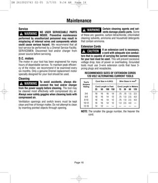 DM 2610925743 02-05            2/7/05       9:34 AM       Page 16




                                                  Maintenance
    Service                                                         ! WARNING vents damage plastic parts. Some
                                                                              Certain cleaning agents and sol-
      ! WARNING INSIDE. Preventive maintenance
                        NO USER SERVICEABLE PARTS
                                                                of these are: gasoline, carbon tetrachloride, chlorinated
    performed by unauthorized personnel may result in           cleaning solvents, ammonia and household detergents
    misplacing of internal wires and components which           that contain ammonia.
    could cause serious hazard. We recommend that all
    tool service be performed by a Dremel Service Facility.     Extension Cords
                                                                  ! CAUTION
    SERVICEMEN: Disconnect tool and/or charger from                                 If an extension cord is necessary,
    power source before servicing.                                                  a cord with adequate size conduc-
                                                                tors that is capable of carrying the current necessary
    D.C. motors                                                 for your tool must be used. This will prevent excessive
    The motor in your tool has been engineered for many         voltage drop, loss of power or overheating. Grounded
    hours of dependable service. To maintain peak efficien-     tools must use 3-wire extension cords that have 3-
    cy of the motor, we recommend it be examined every          prong plugs and receptacles.
    six months. Only a genuine Dremel replacement motor
    specially designed for your tool should be used.                RECOMMENDED SIZES OF EXTENSION CORDS
                                                                      120 VOLT ALTERNATING CURRENT TOOLS
    Cleaning
      ! WARNING connect the tool and/or charger
                        To avoid accidents, always dis-           Tool’s      Cord Size in A.W.G.    Wire Sizes in mm2
                                                                 Ampere
                                                                 Rating      Cord Length in Feet    Cord Length in Meters
    from the power supply before cleaning. The tool may                      25    50    100 150     15    30    60    120
    be cleaned most effectively with compressed dry air.
    Always wear safety goggles when cleaning tools with               3-6    18    16    16    14    .75   .75   1.5   2.5
    compressed air.                                                   6-8    18    16    14    12    .75   1.0   2.5   4.0
                                                                     8-10    18    16    14    12    .75   1.0   2.5   4.0
    Ventilation openings and switch levers must be kept             10-12    16    16    14    12    1.0   2.5   4.0   —
    clean and free of foreign matter. Do not attempt to clean       12-16    14    12    —     —     —     —     —     —
    by inserting pointed objects through opening.
                                                                NOTE: The smaller the gauge number, the heavier the
                                                                      cord.




                                                          Page 16
 