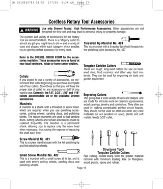DM 2610925743 02-05            2/7/05       9:34 AM        Page 17




                                Cordless Rotary Tool Accessories
     ! WARNING
                         Use only Dremel Tested, High Performance Accessories. Other accessories are not
                         designed for this tool and may lead to personal injury or property damage.
    The number and variety of accessories for the Rotary
    Tool are almost limitless. There is a category suited to
    almost any job you might have to do — and a variety of       Threaded Tip Mandrel No. 424
    sizes and shapes within each category which enables          This is a mandrel with a threaded tip which threads into
    you to get the perfect accessory for every need.             the polishing point accessory No. 427.

    Refer to the DREMEL ORDER FORM for the acces-
    sories available. These accessories may be found at
    your local hardware, hobby or home center dealers.
                                                                 Tungsten Carbide Cutters
                                                                 These are tough, long-lived cutters for use on hard-
                                                                 ened steel, fired ceramics and other very hard ma-
    Collets                                                      terials. They can be used for engraving on tools and
    If you expect to use a variety of accessories, we rec-       garden equipment.
    ommend that in the beginning you purchase a complete
    set of four collets. Store these so that you will have the
    proper size of collet for any accessory or drill bit you
    want to use. Currently, the 1/8", 3/32", 1/32" and 1/16"
    collets accommodate all of the available Dremel              Engraving Cutters
    accessories.                                                 This group has a wide variety of sizes and shapes, and
                                                                 are made for intricate work on ceramics (greenware),
    Mandrels                                                     wood carvings, jewelry and scrimshaw. They often are
    A mandrel is a shank with a threaded or screw head,          used in making complicated printed circuit boards.
    which are required when you use polishing acces-             They should not be used on steel and other very hard
    sories, cutting wheels, sanding discs, and polishing         materials but are excellent on wood, plastic and soft
    points. The reason mandrels are used is that sanding         metals. Needs 3/32" collet.
    discs, cutting wheels and similar accessories must be
    replaced frequently. The mandrel is a permanent
    shank, allowing you to replace only the worn head
    when necessary, thus saving the expense of replacing
    the shaft each time.

    Screw Mandrel No. 401
    This is a screw mandrel used with the felt polishing tip
    and felt polishing wheels.
                                                                                 Structured Tooth
                                                                             Tungsten Carbide Cutters
    Small Screw Mandrel No. 402                                  Fast cutting, needle-sharp teeth for greater material
    This is a mandrel with a small screw at its tip, and is      removal with minimum loading. Use on fiberglass,
    used with emery cutting wheels, sanding discs and            wood, plastic, epoxy and rubber.
    polishing wheels.
                                                           Page 17
 