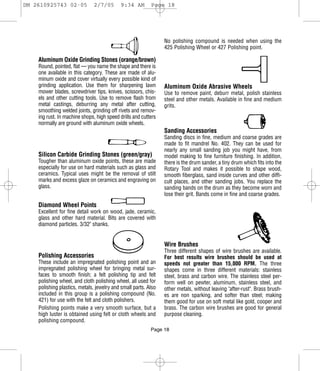 DM 2610925743 02-05           2/7/05        9:34 AM       Page 18




                                                                No polishing compound is needed when using the
                                                                425 Polishing Wheel or 427 Polishing point.

    Aluminum Oxide Grinding Stones (orange/brown)
    Round, pointed, flat — you name the shape and there is
    one available in this category. These are made of alu-
    minum oxide and cover virtually every possible kind of
    grinding application. Use them for sharpening lawn          Aluminum Oxide Abrasive Wheels
    mower blades, screwdriver tips, knives, scissors, chis-     Use to remove paint, deburr metal, polish stainless
    els and other cutting tools. Use to remove flash from       steel and other metals. Available in fine and medium
    metal castings, deburring any metal after cutting,          grits.
    smoothing welded joints, grinding off rivets and remov-
    ing rust. In machine shops, high speed drills and cutters
    normally are ground with aluminum oxide wheels.
                                                                Sanding Accessories
                                                                Sanding discs in fine, medium and coarse grades are
                                                                made to fit mandrel No. 402. They can be used for
                                                                nearly any small sanding job you might have, from
    Silicon Carbide Grinding Stones (green/gray)                model making to fine furniture finishing. In addition,
    Tougher than aluminum oxide points, these are made          there is the drum sander, a tiny drum which fits into the
    especially for use on hard materials such as glass and      Rotary Tool and makes it possible to shape wood,
    ceramics. Typical uses might be the removal of stilt        smooth fiberglass, sand inside curves and other diffi-
    marks and excess glaze on ceramics and engraving on         cult places, and other sanding jobs. You replace the
    glass.                                                      sanding bands on the drum as they become worn and
                                                                lose their grit. Bands come in fine and coarse grades.
    Diamond Wheel Points
    Excellent for fine detail work on wood, jade, ceramic,
    glass and other hard material. Bits are covered with
    diamond particles. 3/32" shanks.


                                                                Wire Brushes
                                                                Three different shapes of wire brushes are available.
    Polishing Accessories                                       For best results wire brushes should be used at
    These include an impregnated polishing point and an         speeds not greater than 15,000 RPM. The three
    impregnated polishing wheel for bringing metal sur-         shapes come in three different materials: stainless
    faces to smooth finish; a felt polishing tip and felt       steel, brass and carbon wire. The stainless steel per-
    polishing wheel, and cloth polishing wheel, all used for    form well on pewter, aluminum, stainless steel, and
    polishing plastics, metals, jewelry and small parts. Also   other metals, without leaving "after-rust". Brass brush-
    included in this group is a polishing compound (No.         es are non sparking, and softer than steel; making
    421) for use with the felt and cloth polishers.             them good for use on soft metal like gold, cooper and
    Polishing points make a very smooth surface, but a          brass. The carbon wire brushes are good for general
    high luster is obtained using felt or cloth wheels and      purpose cleaning.
    polishing compound.
                                                          Page 18
 