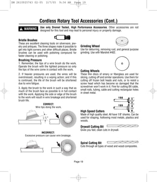 DM 2610925743 02-05            2/7/05       9:34 AM        Page 19




                         Cordless Rotary Tool Accessories (Cont.)
      ! WARNING
                         Use only Dremel Tested, High Performance Accessories. Other accessories are not
                         designed for this tool and may lead to personal injury or property damage.


    Bristle Brushes
    These are excellent cleaning tools on silverware, jew-
    elry and antiques. The three shapes make it possible to      Grinding Wheel
    get into tight corners and other difficult places. Bristle   Use for deburring, removing rust, and general purpose
    brushes can be used with polishing compound for              grinding. Use with Mandrel #402.
    faster cleaning or polishing.
    Brushing Pressure
    1. Remember, the tips of a wire brush do the work.
    Operate the brush with the lightest pressure so only
    the tips of the wire come in contact with the work.
                                                                 Cutting Wheels
    2. If heavier pressures are used, the wires will be          These thin discs of emery or fiberglass are used for
    overstressed, resulting in a wiping action; and if this      slicing, cutting off and similar operations. Use them for
    is continued, the life of the brush will be shortened        cutting off frozen bolt heads and nuts, or to reslot a
    due to wire fatigue.                                         screw head which has become so damaged that the
                                                                 screwdriver won’t work in it. Fine for cutting BX cable,
    3. Apply the brush to the work in such a way that as
                                                                 small rods, tubing, cable and cutting rectangular holes
    much of the brush face as possible is in full contact
                                                                 in sheet metal.
    with the work. Applying the side or edge of the brush
    to the work will result in wire breakage and shortened
    brush life.
                             CORRECT:
                     Wire tips doing the work.
                                                                 High Speed Cutters
                                                                 Made of high quality steel. All have 1/8" shanks. Can be
                           15°                                   used for shaping, hollowing most metals, plastics and
                                                                 woods.

                                                                 Drywall Cutting Bit
                                                                 Gives you fast, clean cuts in drywall.
                         INCORRECT:
          Excessive pressure can cause wire breakage.

                                                                 Spiral Cutting Bit
                                                                 Cuts through all types of wood and wood composites.




                                                           Page 19
 