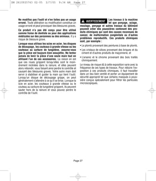 DM 2610925743 02-05           2/7/05       9:34 AM       Page 27




                                                                   ! AVERTISSEMENT
    Ne modifiez pas l'outil et n'en faites pas un usage                                 Les travaux à la machine
    erroné. Toute altération ou modification constitue un                               tel que ponçage, sciage,
    usage erroné et peut provoquer des blessures graves.       meulage, perçage et autres travaux du bâtiment
    Ce produit n’a pas été conçu pour être utilisé             peuvent créer des poussières contenant des pro-
    comme fraise de dentiste ou pour des applications          duits chimiques qui sont des causes reconnues de
    médicales sur des personnes ou des animaux. Il y a         cancer, de malformation congénitale ou d’autres
    risque de blessure grave.                                  problèmes reproductifs. Ces produits chimiques
                                                               sont, par exemple :
    Lorsque vous utilisez les scies en acier, les disques
    de découpage, les couteaux à grande vitesse ou les         • Le plomb provenant des peintures à base de plomb,
    couteaux au carbure de tungstène, assurez-vous             • Les cristaux de silices provenant des briques et du
    que la pièce est toujours bien assujettie. Ne tentez         ciment et d’autres produits de maçonnerie, et
    jamais de tenir la pièce d’une seule main tout en          • L’arsenic et le chrome provenant des bois traités
    utilisant l’un de ces accessoires. La raison en est          chimiquement.
    que ces roues grippent lorsqu’elles sont le moin-
    drement inclinées dans la rainure, et elles peuvent        Le niveau de risque dû à cette exposition varie avec la
    alors rebondir, vous faisant ainsi perdre le contrôle et   fréquence de ces types de travaux. Pour réduire l’ex-
    causant des blessures graves. Votre autre main doit        position à ces produits chimiques, il faut travailler
    servir à stabiliser et guider la main qui tient l’outil.   dans un lieu bien ventilé et porter un équipement de
    Lorsqu’un disque de découpage grippe, on peut              sécurité approprié tel que certains masques à pous-
    généralement s’attendre à ce qu’il se brise. Lorsque la    sière conçus spécialement pour filtrer les particules
    scie en acier, les couteaux à grande vitesse ou le         microscopiques.
    couteau au carbure de tungstène grippent, ils peuvent
    sauter hors de la rainure et vous pouvez perdre le
    contrôle de l’outil.




                                                         Page 27
 